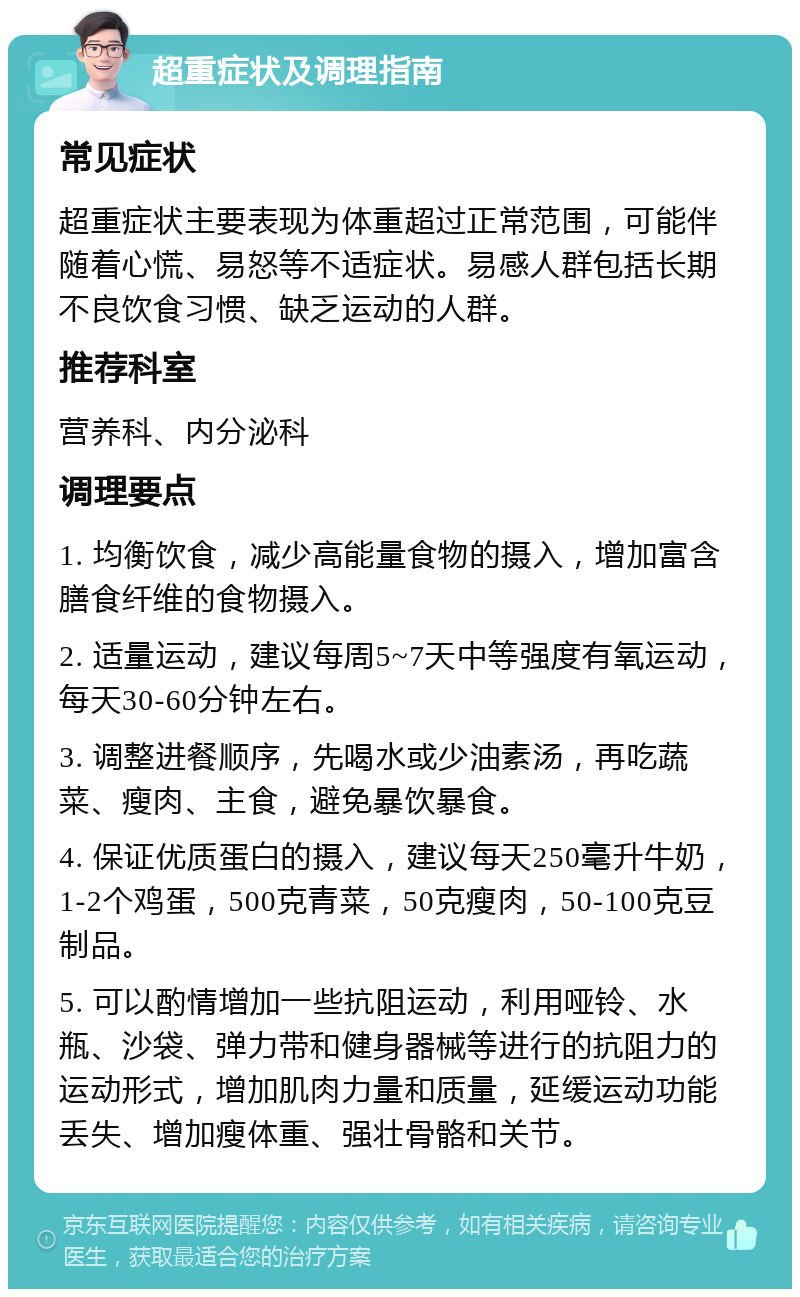 超重症状及调理指南 常见症状 超重症状主要表现为体重超过正常范围，可能伴随着心慌、易怒等不适症状。易感人群包括长期不良饮食习惯、缺乏运动的人群。 推荐科室 营养科、内分泌科 调理要点 1. 均衡饮食，减少高能量食物的摄入，增加富含膳食纤维的食物摄入。 2. 适量运动，建议每周5~7天中等强度有氧运动，每天30-60分钟左右。 3. 调整进餐顺序，先喝水或少油素汤，再吃蔬菜、瘦肉、主食，避免暴饮暴食。 4. 保证优质蛋白的摄入，建议每天250毫升牛奶，1-2个鸡蛋，500克青菜，50克瘦肉，50-100克豆制品。 5. 可以酌情增加一些抗阻运动，利用哑铃、水瓶、沙袋、弹力带和健身器械等进行的抗阻力的运动形式，增加肌肉力量和质量，延缓运动功能丢失、增加瘦体重、强壮骨骼和关节。