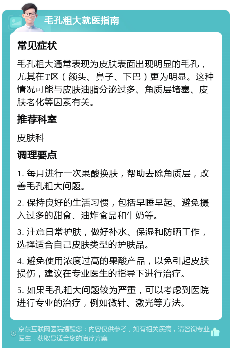 毛孔粗大就医指南 常见症状 毛孔粗大通常表现为皮肤表面出现明显的毛孔，尤其在T区（额头、鼻子、下巴）更为明显。这种情况可能与皮肤油脂分泌过多、角质层堵塞、皮肤老化等因素有关。 推荐科室 皮肤科 调理要点 1. 每月进行一次果酸换肤，帮助去除角质层，改善毛孔粗大问题。 2. 保持良好的生活习惯，包括早睡早起、避免摄入过多的甜食、油炸食品和牛奶等。 3. 注意日常护肤，做好补水、保湿和防晒工作，选择适合自己皮肤类型的护肤品。 4. 避免使用浓度过高的果酸产品，以免引起皮肤损伤，建议在专业医生的指导下进行治疗。 5. 如果毛孔粗大问题较为严重，可以考虑到医院进行专业的治疗，例如微针、激光等方法。