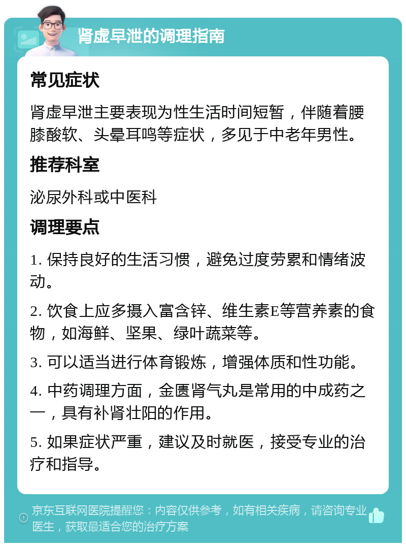 肾虚早泄的调理指南 常见症状 肾虚早泄主要表现为性生活时间短暂，伴随着腰膝酸软、头晕耳鸣等症状，多见于中老年男性。 推荐科室 泌尿外科或中医科 调理要点 1. 保持良好的生活习惯，避免过度劳累和情绪波动。 2. 饮食上应多摄入富含锌、维生素E等营养素的食物，如海鲜、坚果、绿叶蔬菜等。 3. 可以适当进行体育锻炼，增强体质和性功能。 4. 中药调理方面，金匮肾气丸是常用的中成药之一，具有补肾壮阳的作用。 5. 如果症状严重，建议及时就医，接受专业的治疗和指导。