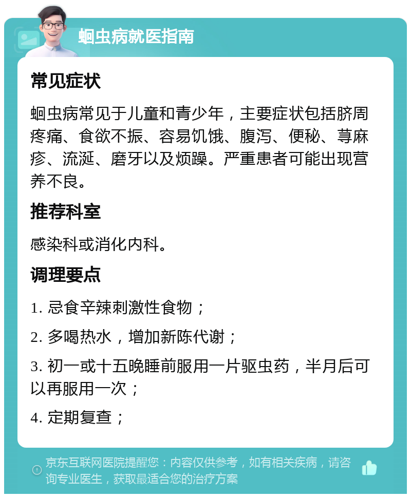 蛔虫病就医指南 常见症状 蛔虫病常见于儿童和青少年，主要症状包括脐周疼痛、食欲不振、容易饥饿、腹泻、便秘、荨麻疹、流涎、磨牙以及烦躁。严重患者可能出现营养不良。 推荐科室 感染科或消化内科。 调理要点 1. 忌食辛辣刺激性食物； 2. 多喝热水，增加新陈代谢； 3. 初一或十五晚睡前服用一片驱虫药，半月后可以再服用一次； 4. 定期复查；