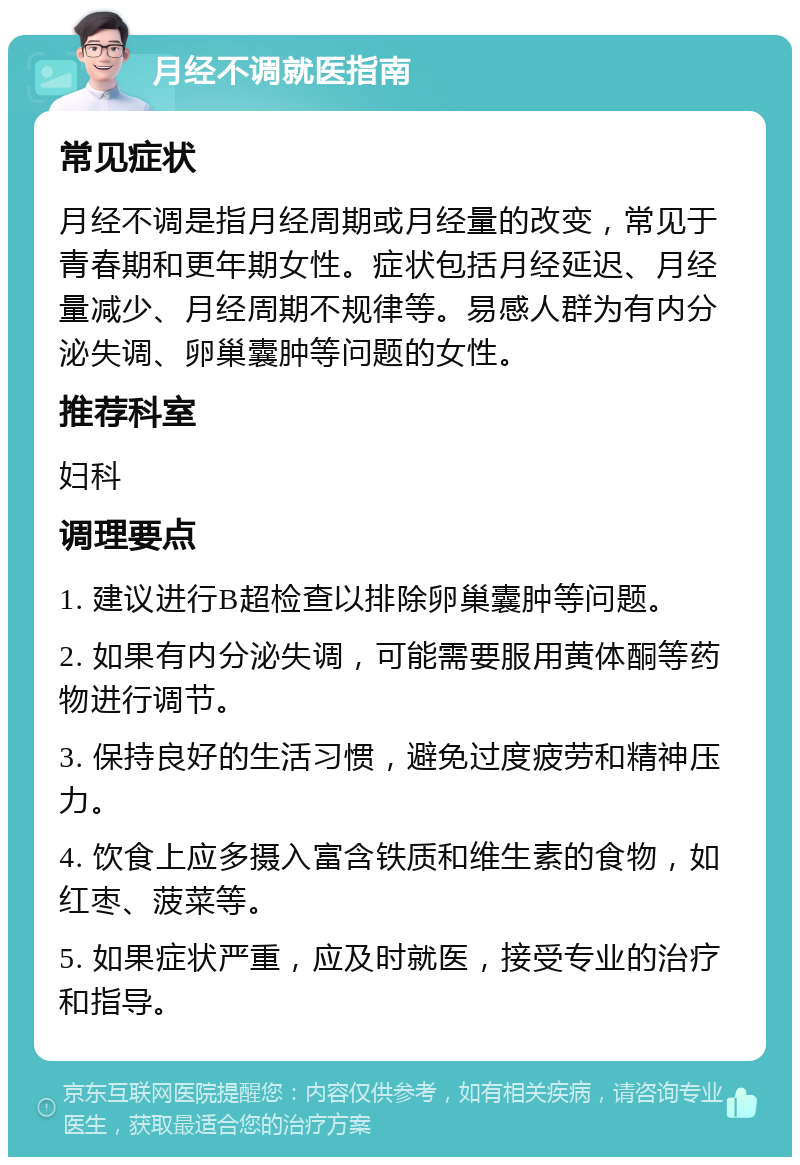 月经不调就医指南 常见症状 月经不调是指月经周期或月经量的改变，常见于青春期和更年期女性。症状包括月经延迟、月经量减少、月经周期不规律等。易感人群为有内分泌失调、卵巢囊肿等问题的女性。 推荐科室 妇科 调理要点 1. 建议进行B超检查以排除卵巢囊肿等问题。 2. 如果有内分泌失调，可能需要服用黄体酮等药物进行调节。 3. 保持良好的生活习惯，避免过度疲劳和精神压力。 4. 饮食上应多摄入富含铁质和维生素的食物，如红枣、菠菜等。 5. 如果症状严重，应及时就医，接受专业的治疗和指导。