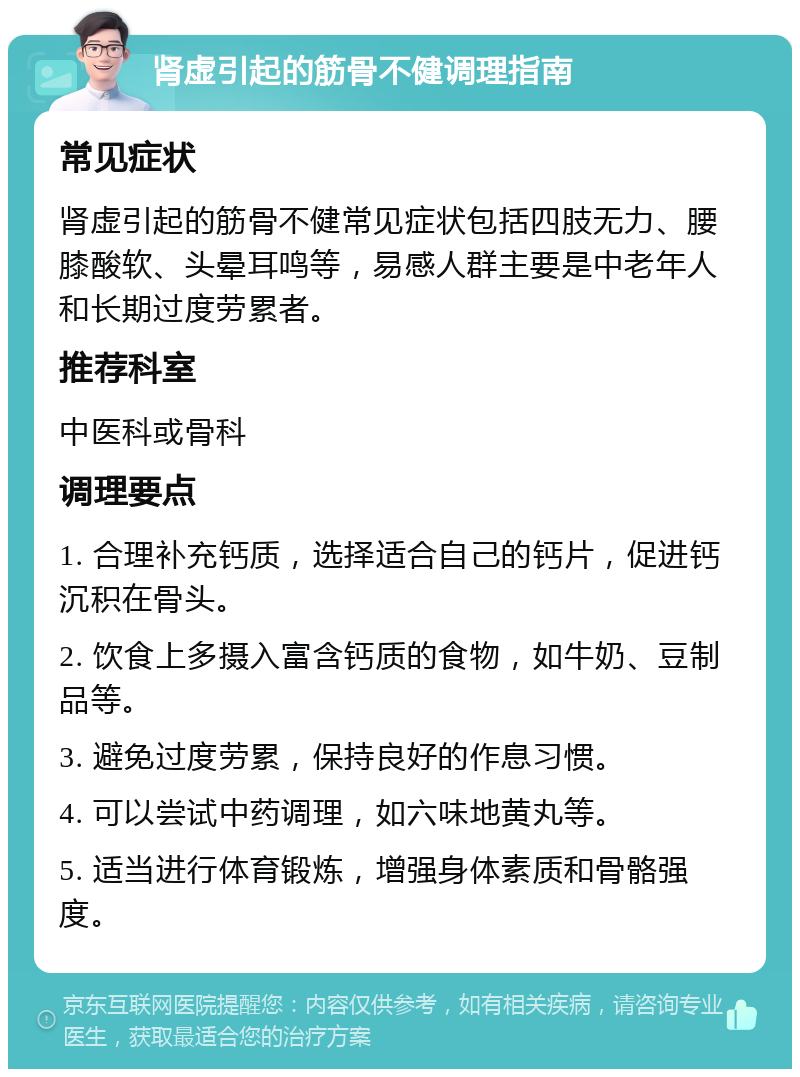 肾虚引起的筋骨不健调理指南 常见症状 肾虚引起的筋骨不健常见症状包括四肢无力、腰膝酸软、头晕耳鸣等，易感人群主要是中老年人和长期过度劳累者。 推荐科室 中医科或骨科 调理要点 1. 合理补充钙质，选择适合自己的钙片，促进钙沉积在骨头。 2. 饮食上多摄入富含钙质的食物，如牛奶、豆制品等。 3. 避免过度劳累，保持良好的作息习惯。 4. 可以尝试中药调理，如六味地黄丸等。 5. 适当进行体育锻炼，增强身体素质和骨骼强度。