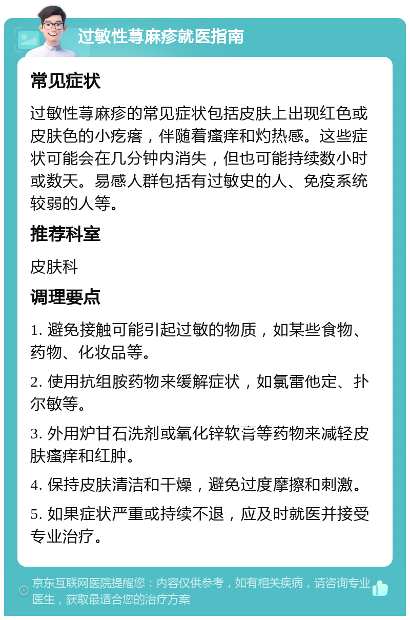 过敏性荨麻疹就医指南 常见症状 过敏性荨麻疹的常见症状包括皮肤上出现红色或皮肤色的小疙瘩，伴随着瘙痒和灼热感。这些症状可能会在几分钟内消失，但也可能持续数小时或数天。易感人群包括有过敏史的人、免疫系统较弱的人等。 推荐科室 皮肤科 调理要点 1. 避免接触可能引起过敏的物质，如某些食物、药物、化妆品等。 2. 使用抗组胺药物来缓解症状，如氯雷他定、扑尔敏等。 3. 外用炉甘石洗剂或氧化锌软膏等药物来减轻皮肤瘙痒和红肿。 4. 保持皮肤清洁和干燥，避免过度摩擦和刺激。 5. 如果症状严重或持续不退，应及时就医并接受专业治疗。