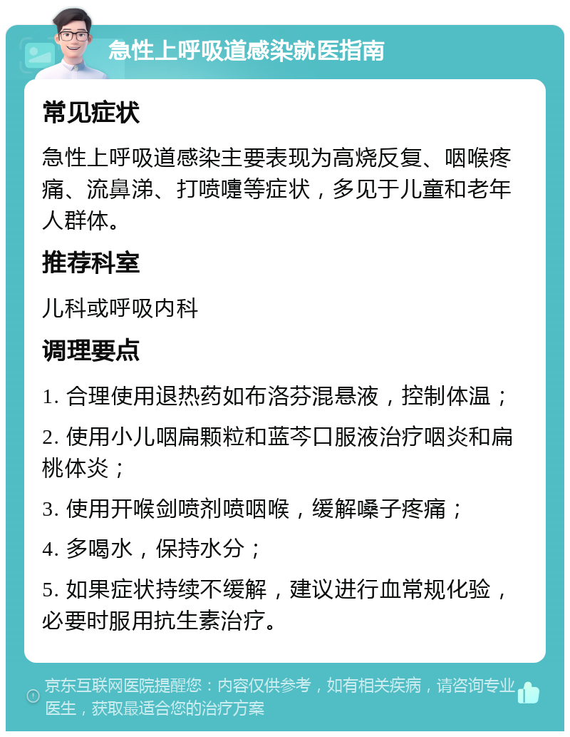 急性上呼吸道感染就医指南 常见症状 急性上呼吸道感染主要表现为高烧反复、咽喉疼痛、流鼻涕、打喷嚏等症状，多见于儿童和老年人群体。 推荐科室 儿科或呼吸内科 调理要点 1. 合理使用退热药如布洛芬混悬液，控制体温； 2. 使用小儿咽扁颗粒和蓝芩口服液治疗咽炎和扁桃体炎； 3. 使用开喉剑喷剂喷咽喉，缓解嗓子疼痛； 4. 多喝水，保持水分； 5. 如果症状持续不缓解，建议进行血常规化验，必要时服用抗生素治疗。