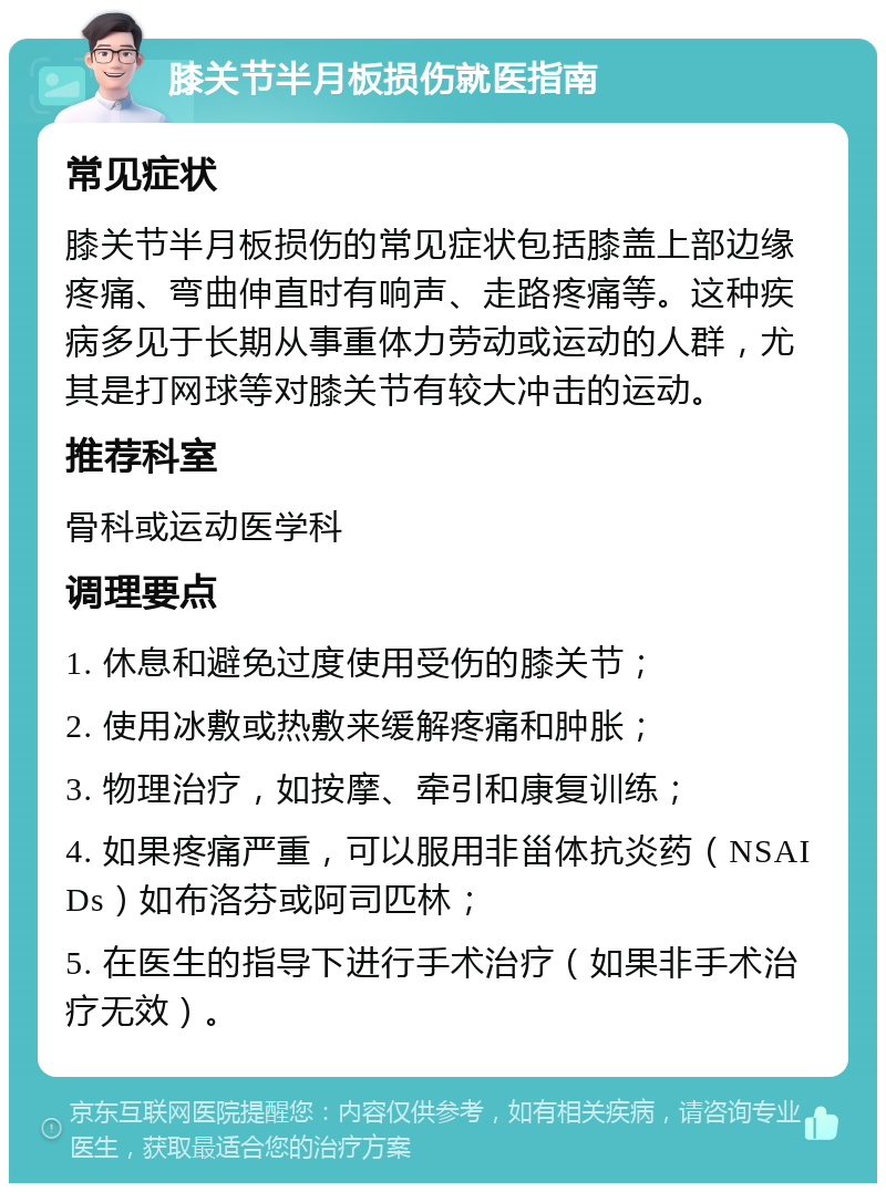 膝关节半月板损伤就医指南 常见症状 膝关节半月板损伤的常见症状包括膝盖上部边缘疼痛、弯曲伸直时有响声、走路疼痛等。这种疾病多见于长期从事重体力劳动或运动的人群，尤其是打网球等对膝关节有较大冲击的运动。 推荐科室 骨科或运动医学科 调理要点 1. 休息和避免过度使用受伤的膝关节； 2. 使用冰敷或热敷来缓解疼痛和肿胀； 3. 物理治疗，如按摩、牵引和康复训练； 4. 如果疼痛严重，可以服用非甾体抗炎药（NSAIDs）如布洛芬或阿司匹林； 5. 在医生的指导下进行手术治疗（如果非手术治疗无效）。