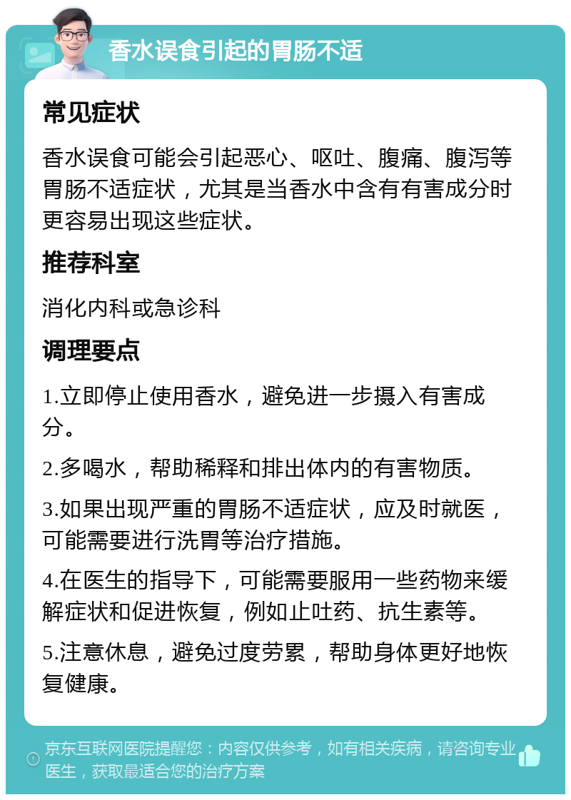 香水误食引起的胃肠不适 常见症状 香水误食可能会引起恶心、呕吐、腹痛、腹泻等胃肠不适症状，尤其是当香水中含有有害成分时更容易出现这些症状。 推荐科室 消化内科或急诊科 调理要点 1.立即停止使用香水，避免进一步摄入有害成分。 2.多喝水，帮助稀释和排出体内的有害物质。 3.如果出现严重的胃肠不适症状，应及时就医，可能需要进行洗胃等治疗措施。 4.在医生的指导下，可能需要服用一些药物来缓解症状和促进恢复，例如止吐药、抗生素等。 5.注意休息，避免过度劳累，帮助身体更好地恢复健康。