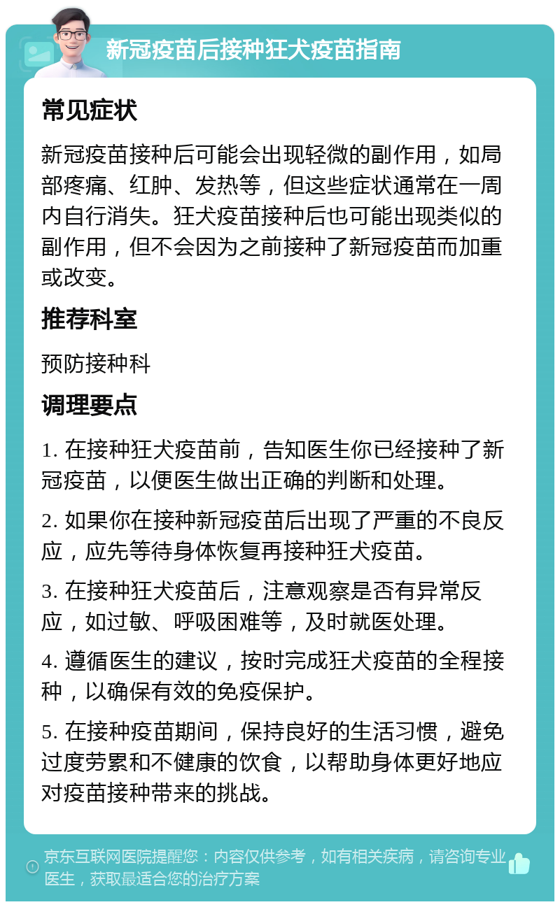 新冠疫苗后接种狂犬疫苗指南 常见症状 新冠疫苗接种后可能会出现轻微的副作用，如局部疼痛、红肿、发热等，但这些症状通常在一周内自行消失。狂犬疫苗接种后也可能出现类似的副作用，但不会因为之前接种了新冠疫苗而加重或改变。 推荐科室 预防接种科 调理要点 1. 在接种狂犬疫苗前，告知医生你已经接种了新冠疫苗，以便医生做出正确的判断和处理。 2. 如果你在接种新冠疫苗后出现了严重的不良反应，应先等待身体恢复再接种狂犬疫苗。 3. 在接种狂犬疫苗后，注意观察是否有异常反应，如过敏、呼吸困难等，及时就医处理。 4. 遵循医生的建议，按时完成狂犬疫苗的全程接种，以确保有效的免疫保护。 5. 在接种疫苗期间，保持良好的生活习惯，避免过度劳累和不健康的饮食，以帮助身体更好地应对疫苗接种带来的挑战。