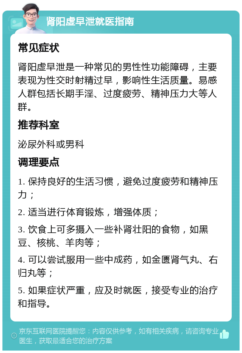 肾阳虚早泄就医指南 常见症状 肾阳虚早泄是一种常见的男性性功能障碍，主要表现为性交时射精过早，影响性生活质量。易感人群包括长期手淫、过度疲劳、精神压力大等人群。 推荐科室 泌尿外科或男科 调理要点 1. 保持良好的生活习惯，避免过度疲劳和精神压力； 2. 适当进行体育锻炼，增强体质； 3. 饮食上可多摄入一些补肾壮阳的食物，如黑豆、核桃、羊肉等； 4. 可以尝试服用一些中成药，如金匮肾气丸、右归丸等； 5. 如果症状严重，应及时就医，接受专业的治疗和指导。