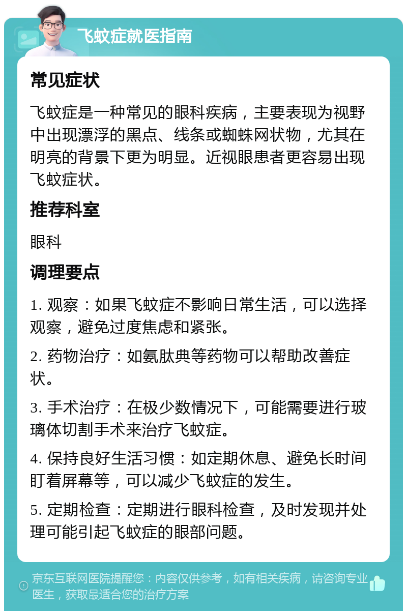 飞蚊症就医指南 常见症状 飞蚊症是一种常见的眼科疾病，主要表现为视野中出现漂浮的黑点、线条或蜘蛛网状物，尤其在明亮的背景下更为明显。近视眼患者更容易出现飞蚊症状。 推荐科室 眼科 调理要点 1. 观察：如果飞蚊症不影响日常生活，可以选择观察，避免过度焦虑和紧张。 2. 药物治疗：如氨肽典等药物可以帮助改善症状。 3. 手术治疗：在极少数情况下，可能需要进行玻璃体切割手术来治疗飞蚊症。 4. 保持良好生活习惯：如定期休息、避免长时间盯着屏幕等，可以减少飞蚊症的发生。 5. 定期检查：定期进行眼科检查，及时发现并处理可能引起飞蚊症的眼部问题。