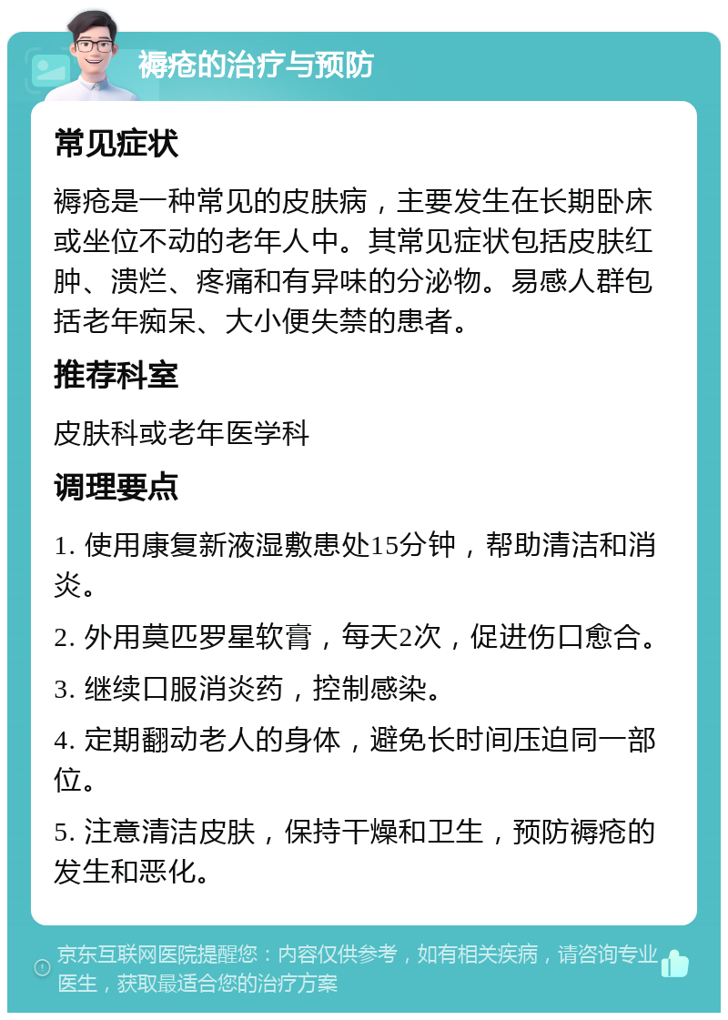 褥疮的治疗与预防 常见症状 褥疮是一种常见的皮肤病，主要发生在长期卧床或坐位不动的老年人中。其常见症状包括皮肤红肿、溃烂、疼痛和有异味的分泌物。易感人群包括老年痴呆、大小便失禁的患者。 推荐科室 皮肤科或老年医学科 调理要点 1. 使用康复新液湿敷患处15分钟，帮助清洁和消炎。 2. 外用莫匹罗星软膏，每天2次，促进伤口愈合。 3. 继续口服消炎药，控制感染。 4. 定期翻动老人的身体，避免长时间压迫同一部位。 5. 注意清洁皮肤，保持干燥和卫生，预防褥疮的发生和恶化。