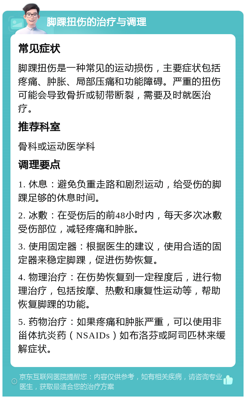 脚踝扭伤的治疗与调理 常见症状 脚踝扭伤是一种常见的运动损伤，主要症状包括疼痛、肿胀、局部压痛和功能障碍。严重的扭伤可能会导致骨折或韧带断裂，需要及时就医治疗。 推荐科室 骨科或运动医学科 调理要点 1. 休息：避免负重走路和剧烈运动，给受伤的脚踝足够的休息时间。 2. 冰敷：在受伤后的前48小时内，每天多次冰敷受伤部位，减轻疼痛和肿胀。 3. 使用固定器：根据医生的建议，使用合适的固定器来稳定脚踝，促进伤势恢复。 4. 物理治疗：在伤势恢复到一定程度后，进行物理治疗，包括按摩、热敷和康复性运动等，帮助恢复脚踝的功能。 5. 药物治疗：如果疼痛和肿胀严重，可以使用非甾体抗炎药（NSAIDs）如布洛芬或阿司匹林来缓解症状。