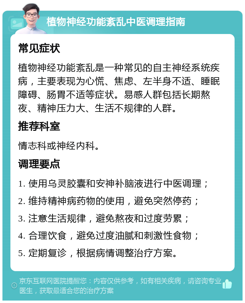 植物神经功能紊乱中医调理指南 常见症状 植物神经功能紊乱是一种常见的自主神经系统疾病，主要表现为心慌、焦虑、左半身不适、睡眠障碍、肠胃不适等症状。易感人群包括长期熬夜、精神压力大、生活不规律的人群。 推荐科室 情志科或神经内科。 调理要点 1. 使用乌灵胶囊和安神补脑液进行中医调理； 2. 维持精神病药物的使用，避免突然停药； 3. 注意生活规律，避免熬夜和过度劳累； 4. 合理饮食，避免过度油腻和刺激性食物； 5. 定期复诊，根据病情调整治疗方案。