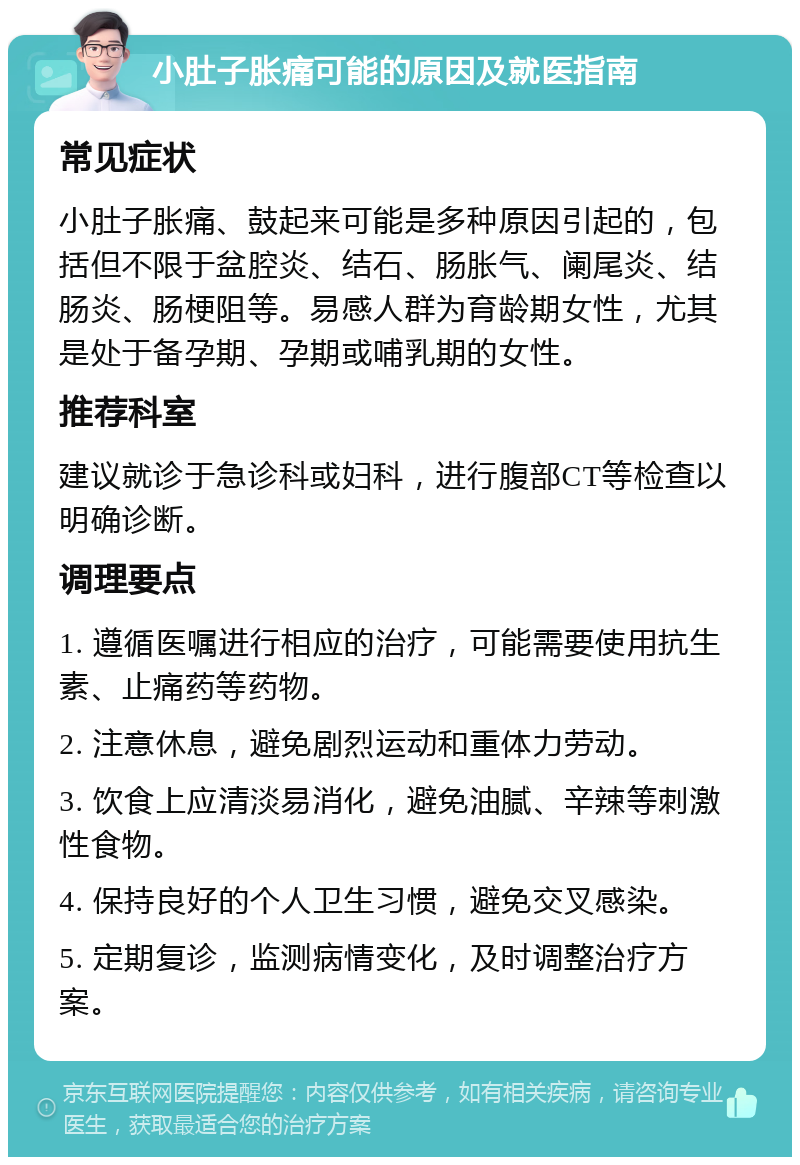 小肚子胀痛可能的原因及就医指南 常见症状 小肚子胀痛、鼓起来可能是多种原因引起的，包括但不限于盆腔炎、结石、肠胀气、阑尾炎、结肠炎、肠梗阻等。易感人群为育龄期女性，尤其是处于备孕期、孕期或哺乳期的女性。 推荐科室 建议就诊于急诊科或妇科，进行腹部CT等检查以明确诊断。 调理要点 1. 遵循医嘱进行相应的治疗，可能需要使用抗生素、止痛药等药物。 2. 注意休息，避免剧烈运动和重体力劳动。 3. 饮食上应清淡易消化，避免油腻、辛辣等刺激性食物。 4. 保持良好的个人卫生习惯，避免交叉感染。 5. 定期复诊，监测病情变化，及时调整治疗方案。