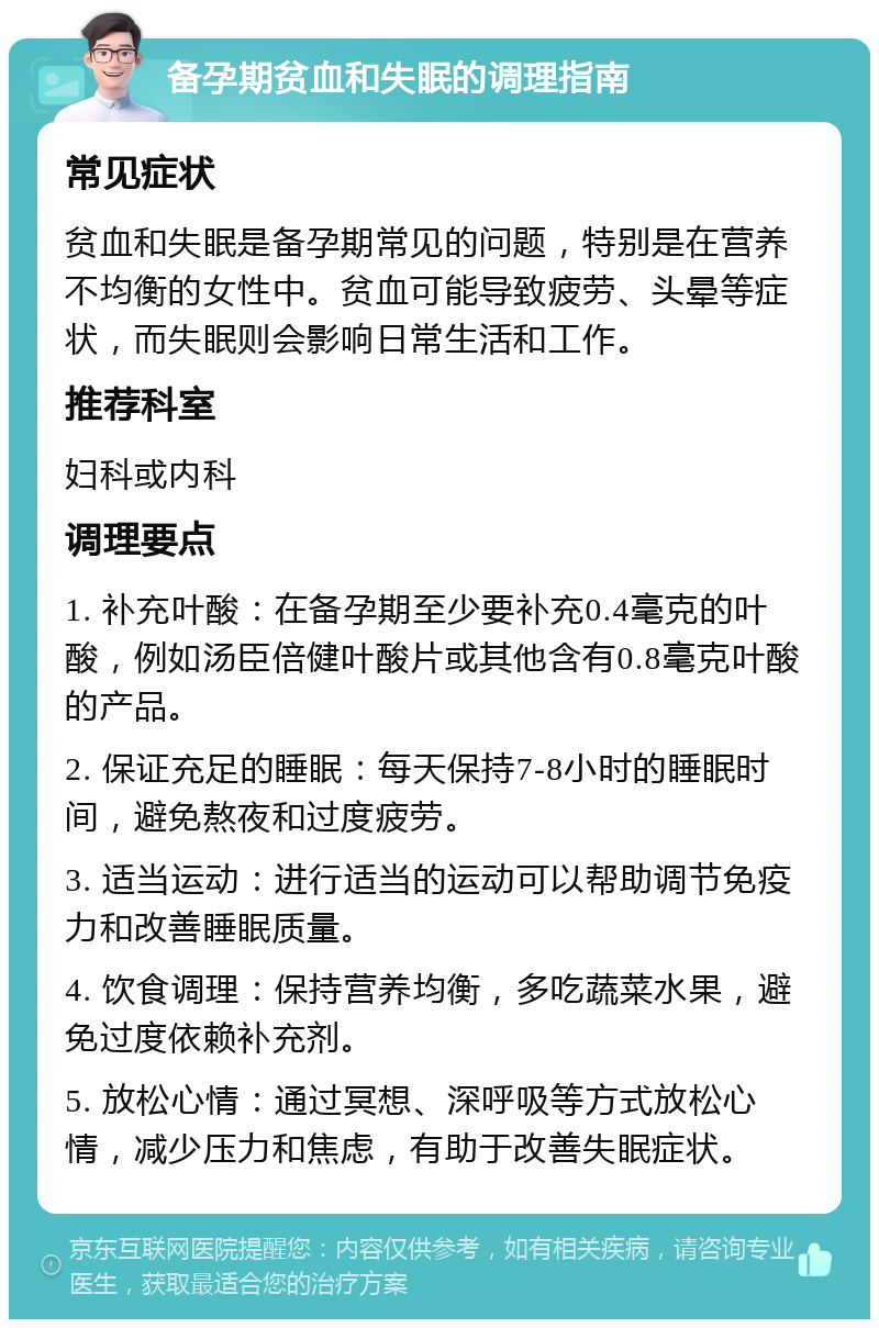 备孕期贫血和失眠的调理指南 常见症状 贫血和失眠是备孕期常见的问题，特别是在营养不均衡的女性中。贫血可能导致疲劳、头晕等症状，而失眠则会影响日常生活和工作。 推荐科室 妇科或内科 调理要点 1. 补充叶酸：在备孕期至少要补充0.4毫克的叶酸，例如汤臣倍健叶酸片或其他含有0.8毫克叶酸的产品。 2. 保证充足的睡眠：每天保持7-8小时的睡眠时间，避免熬夜和过度疲劳。 3. 适当运动：进行适当的运动可以帮助调节免疫力和改善睡眠质量。 4. 饮食调理：保持营养均衡，多吃蔬菜水果，避免过度依赖补充剂。 5. 放松心情：通过冥想、深呼吸等方式放松心情，减少压力和焦虑，有助于改善失眠症状。