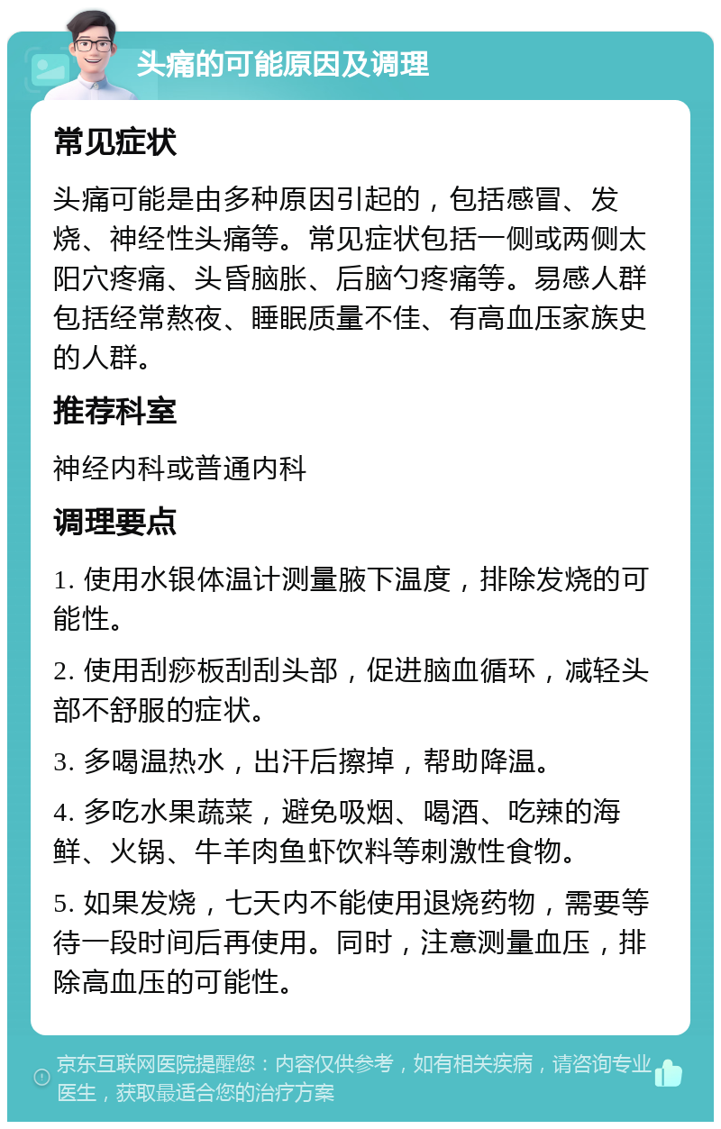 头痛的可能原因及调理 常见症状 头痛可能是由多种原因引起的，包括感冒、发烧、神经性头痛等。常见症状包括一侧或两侧太阳穴疼痛、头昏脑胀、后脑勺疼痛等。易感人群包括经常熬夜、睡眠质量不佳、有高血压家族史的人群。 推荐科室 神经内科或普通内科 调理要点 1. 使用水银体温计测量腋下温度，排除发烧的可能性。 2. 使用刮痧板刮刮头部，促进脑血循环，减轻头部不舒服的症状。 3. 多喝温热水，出汗后擦掉，帮助降温。 4. 多吃水果蔬菜，避免吸烟、喝酒、吃辣的海鲜、火锅、牛羊肉鱼虾饮料等刺激性食物。 5. 如果发烧，七天内不能使用退烧药物，需要等待一段时间后再使用。同时，注意测量血压，排除高血压的可能性。