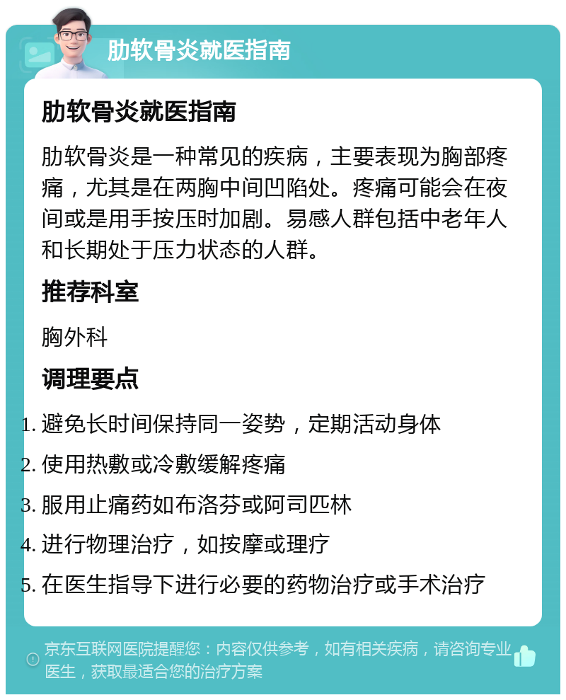 肋软骨炎就医指南 肋软骨炎就医指南 肋软骨炎是一种常见的疾病，主要表现为胸部疼痛，尤其是在两胸中间凹陷处。疼痛可能会在夜间或是用手按压时加剧。易感人群包括中老年人和长期处于压力状态的人群。 推荐科室 胸外科 调理要点 避免长时间保持同一姿势，定期活动身体 使用热敷或冷敷缓解疼痛 服用止痛药如布洛芬或阿司匹林 进行物理治疗，如按摩或理疗 在医生指导下进行必要的药物治疗或手术治疗