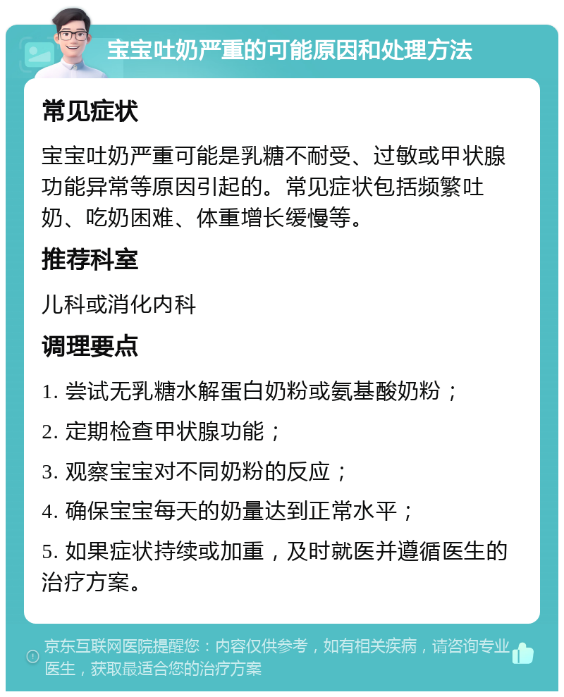 宝宝吐奶严重的可能原因和处理方法 常见症状 宝宝吐奶严重可能是乳糖不耐受、过敏或甲状腺功能异常等原因引起的。常见症状包括频繁吐奶、吃奶困难、体重增长缓慢等。 推荐科室 儿科或消化内科 调理要点 1. 尝试无乳糖水解蛋白奶粉或氨基酸奶粉； 2. 定期检查甲状腺功能； 3. 观察宝宝对不同奶粉的反应； 4. 确保宝宝每天的奶量达到正常水平； 5. 如果症状持续或加重，及时就医并遵循医生的治疗方案。