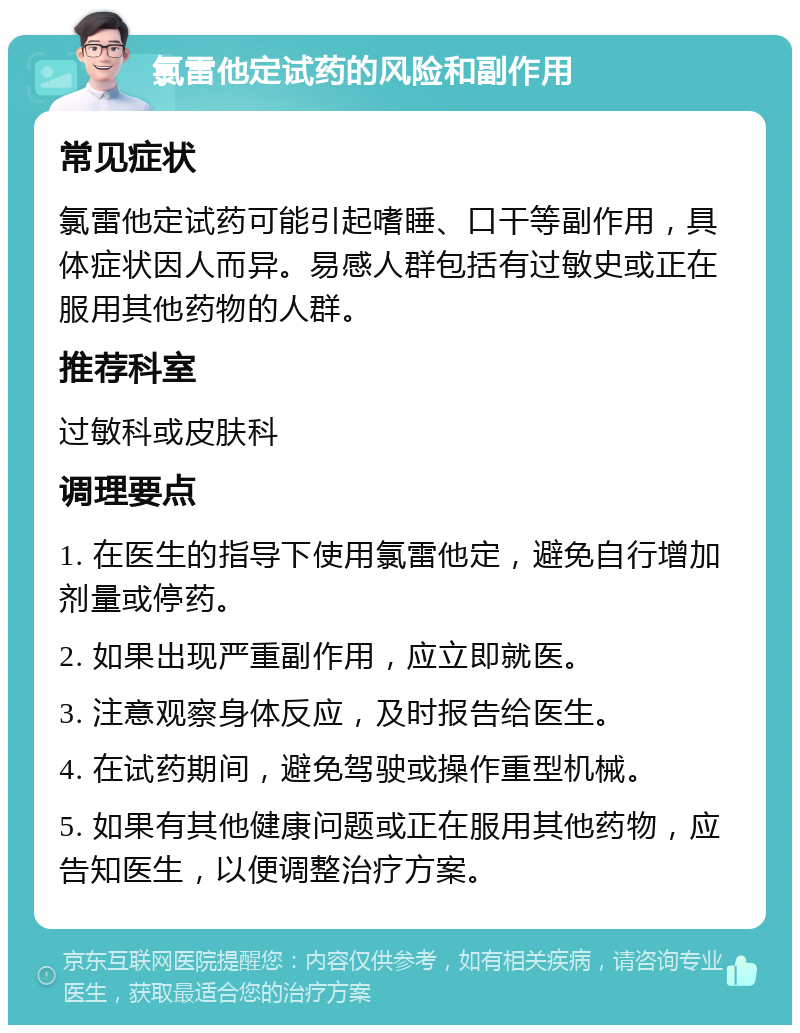 氯雷他定试药的风险和副作用 常见症状 氯雷他定试药可能引起嗜睡、口干等副作用，具体症状因人而异。易感人群包括有过敏史或正在服用其他药物的人群。 推荐科室 过敏科或皮肤科 调理要点 1. 在医生的指导下使用氯雷他定，避免自行增加剂量或停药。 2. 如果出现严重副作用，应立即就医。 3. 注意观察身体反应，及时报告给医生。 4. 在试药期间，避免驾驶或操作重型机械。 5. 如果有其他健康问题或正在服用其他药物，应告知医生，以便调整治疗方案。