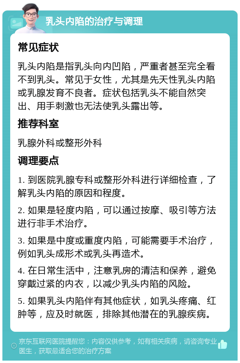 乳头内陷的治疗与调理 常见症状 乳头内陷是指乳头向内凹陷，严重者甚至完全看不到乳头。常见于女性，尤其是先天性乳头内陷或乳腺发育不良者。症状包括乳头不能自然突出、用手刺激也无法使乳头露出等。 推荐科室 乳腺外科或整形外科 调理要点 1. 到医院乳腺专科或整形外科进行详细检查，了解乳头内陷的原因和程度。 2. 如果是轻度内陷，可以通过按摩、吸引等方法进行非手术治疗。 3. 如果是中度或重度内陷，可能需要手术治疗，例如乳头成形术或乳头再造术。 4. 在日常生活中，注意乳房的清洁和保养，避免穿戴过紧的内衣，以减少乳头内陷的风险。 5. 如果乳头内陷伴有其他症状，如乳头疼痛、红肿等，应及时就医，排除其他潜在的乳腺疾病。