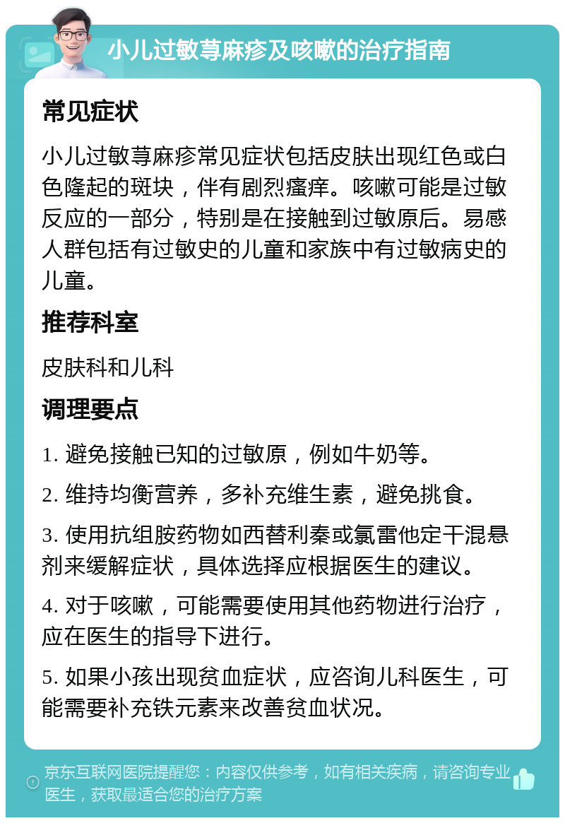 小儿过敏荨麻疹及咳嗽的治疗指南 常见症状 小儿过敏荨麻疹常见症状包括皮肤出现红色或白色隆起的斑块，伴有剧烈瘙痒。咳嗽可能是过敏反应的一部分，特别是在接触到过敏原后。易感人群包括有过敏史的儿童和家族中有过敏病史的儿童。 推荐科室 皮肤科和儿科 调理要点 1. 避免接触已知的过敏原，例如牛奶等。 2. 维持均衡营养，多补充维生素，避免挑食。 3. 使用抗组胺药物如西替利秦或氯雷他定干混悬剂来缓解症状，具体选择应根据医生的建议。 4. 对于咳嗽，可能需要使用其他药物进行治疗，应在医生的指导下进行。 5. 如果小孩出现贫血症状，应咨询儿科医生，可能需要补充铁元素来改善贫血状况。