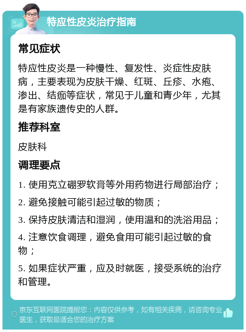 特应性皮炎治疗指南 常见症状 特应性皮炎是一种慢性、复发性、炎症性皮肤病，主要表现为皮肤干燥、红斑、丘疹、水疱、渗出、结痂等症状，常见于儿童和青少年，尤其是有家族遗传史的人群。 推荐科室 皮肤科 调理要点 1. 使用克立硼罗软膏等外用药物进行局部治疗； 2. 避免接触可能引起过敏的物质； 3. 保持皮肤清洁和湿润，使用温和的洗浴用品； 4. 注意饮食调理，避免食用可能引起过敏的食物； 5. 如果症状严重，应及时就医，接受系统的治疗和管理。