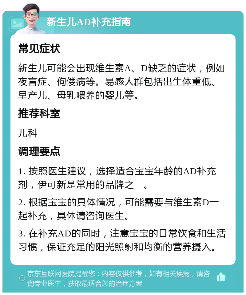 新生儿AD补充指南 常见症状 新生儿可能会出现维生素A、D缺乏的症状，例如夜盲症、佝偻病等。易感人群包括出生体重低、早产儿、母乳喂养的婴儿等。 推荐科室 儿科 调理要点 1. 按照医生建议，选择适合宝宝年龄的AD补充剂，伊可新是常用的品牌之一。 2. 根据宝宝的具体情况，可能需要与维生素D一起补充，具体请咨询医生。 3. 在补充AD的同时，注意宝宝的日常饮食和生活习惯，保证充足的阳光照射和均衡的营养摄入。