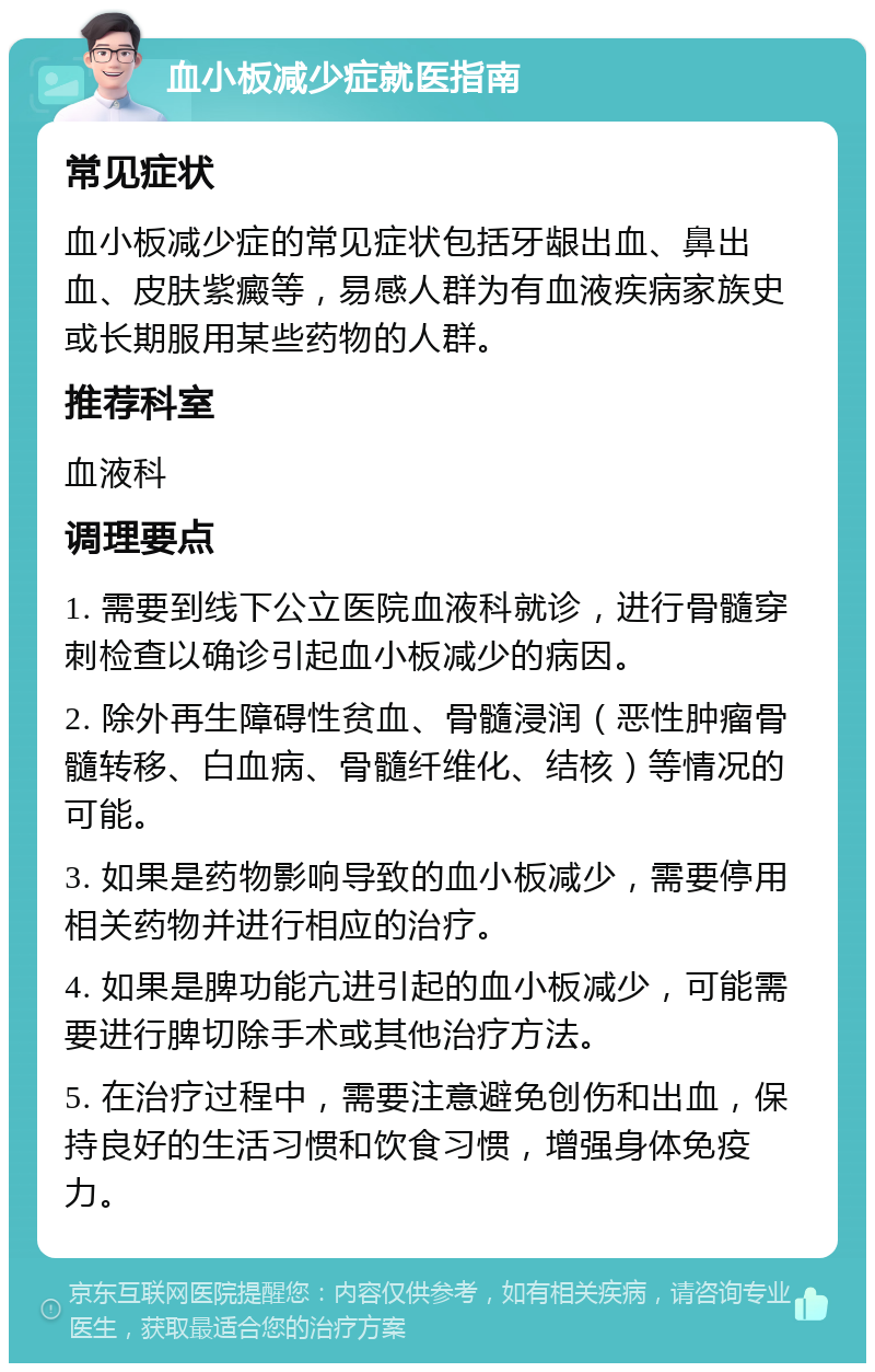 血小板减少症就医指南 常见症状 血小板减少症的常见症状包括牙龈出血、鼻出血、皮肤紫癜等，易感人群为有血液疾病家族史或长期服用某些药物的人群。 推荐科室 血液科 调理要点 1. 需要到线下公立医院血液科就诊，进行骨髓穿刺检查以确诊引起血小板减少的病因。 2. 除外再生障碍性贫血、骨髓浸润（恶性肿瘤骨髓转移、白血病、骨髓纤维化、结核）等情况的可能。 3. 如果是药物影响导致的血小板减少，需要停用相关药物并进行相应的治疗。 4. 如果是脾功能亢进引起的血小板减少，可能需要进行脾切除手术或其他治疗方法。 5. 在治疗过程中，需要注意避免创伤和出血，保持良好的生活习惯和饮食习惯，增强身体免疫力。