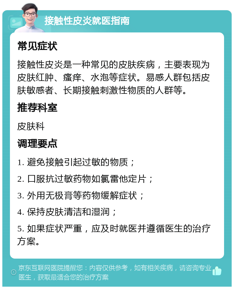 接触性皮炎就医指南 常见症状 接触性皮炎是一种常见的皮肤疾病，主要表现为皮肤红肿、瘙痒、水泡等症状。易感人群包括皮肤敏感者、长期接触刺激性物质的人群等。 推荐科室 皮肤科 调理要点 1. 避免接触引起过敏的物质； 2. 口服抗过敏药物如氯雷他定片； 3. 外用无极膏等药物缓解症状； 4. 保持皮肤清洁和湿润； 5. 如果症状严重，应及时就医并遵循医生的治疗方案。