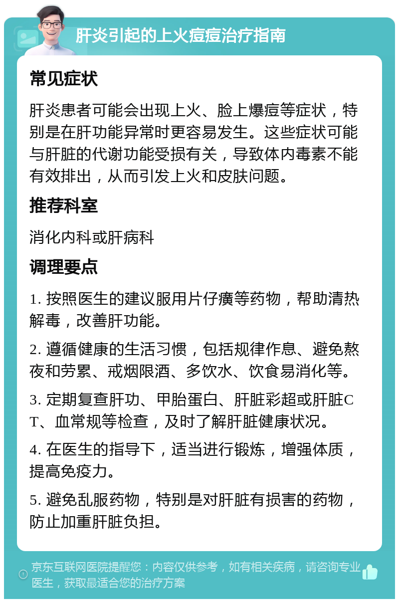 肝炎引起的上火痘痘治疗指南 常见症状 肝炎患者可能会出现上火、脸上爆痘等症状，特别是在肝功能异常时更容易发生。这些症状可能与肝脏的代谢功能受损有关，导致体内毒素不能有效排出，从而引发上火和皮肤问题。 推荐科室 消化内科或肝病科 调理要点 1. 按照医生的建议服用片仔癀等药物，帮助清热解毒，改善肝功能。 2. 遵循健康的生活习惯，包括规律作息、避免熬夜和劳累、戒烟限酒、多饮水、饮食易消化等。 3. 定期复查肝功、甲胎蛋白、肝脏彩超或肝脏CT、血常规等检查，及时了解肝脏健康状况。 4. 在医生的指导下，适当进行锻炼，增强体质，提高免疫力。 5. 避免乱服药物，特别是对肝脏有损害的药物，防止加重肝脏负担。