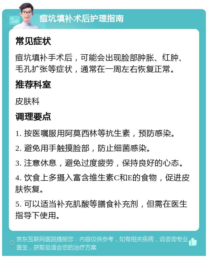 痘坑填补术后护理指南 常见症状 痘坑填补手术后，可能会出现脸部肿胀、红肿、毛孔扩张等症状，通常在一周左右恢复正常。 推荐科室 皮肤科 调理要点 1. 按医嘱服用阿莫西林等抗生素，预防感染。 2. 避免用手触摸脸部，防止细菌感染。 3. 注意休息，避免过度疲劳，保持良好的心态。 4. 饮食上多摄入富含维生素C和E的食物，促进皮肤恢复。 5. 可以适当补充肌酸等膳食补充剂，但需在医生指导下使用。