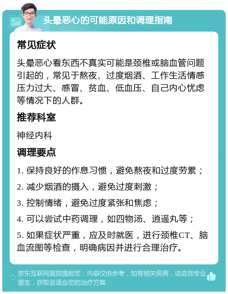 头晕恶心的可能原因和调理指南 常见症状 头晕恶心看东西不真实可能是颈椎或脑血管问题引起的，常见于熬夜、过度烟酒、工作生活情感压力过大、感冒、贫血、低血压、自己内心忧虑等情况下的人群。 推荐科室 神经内科 调理要点 1. 保持良好的作息习惯，避免熬夜和过度劳累； 2. 减少烟酒的摄入，避免过度刺激； 3. 控制情绪，避免过度紧张和焦虑； 4. 可以尝试中药调理，如四物汤、逍遥丸等； 5. 如果症状严重，应及时就医，进行颈椎CT、脑血流图等检查，明确病因并进行合理治疗。