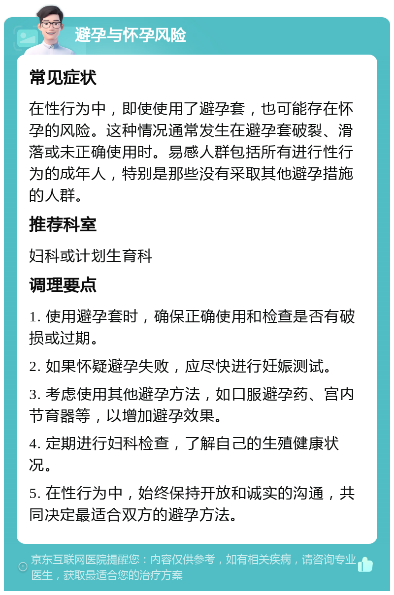 避孕与怀孕风险 常见症状 在性行为中，即使使用了避孕套，也可能存在怀孕的风险。这种情况通常发生在避孕套破裂、滑落或未正确使用时。易感人群包括所有进行性行为的成年人，特别是那些没有采取其他避孕措施的人群。 推荐科室 妇科或计划生育科 调理要点 1. 使用避孕套时，确保正确使用和检查是否有破损或过期。 2. 如果怀疑避孕失败，应尽快进行妊娠测试。 3. 考虑使用其他避孕方法，如口服避孕药、宫内节育器等，以增加避孕效果。 4. 定期进行妇科检查，了解自己的生殖健康状况。 5. 在性行为中，始终保持开放和诚实的沟通，共同决定最适合双方的避孕方法。