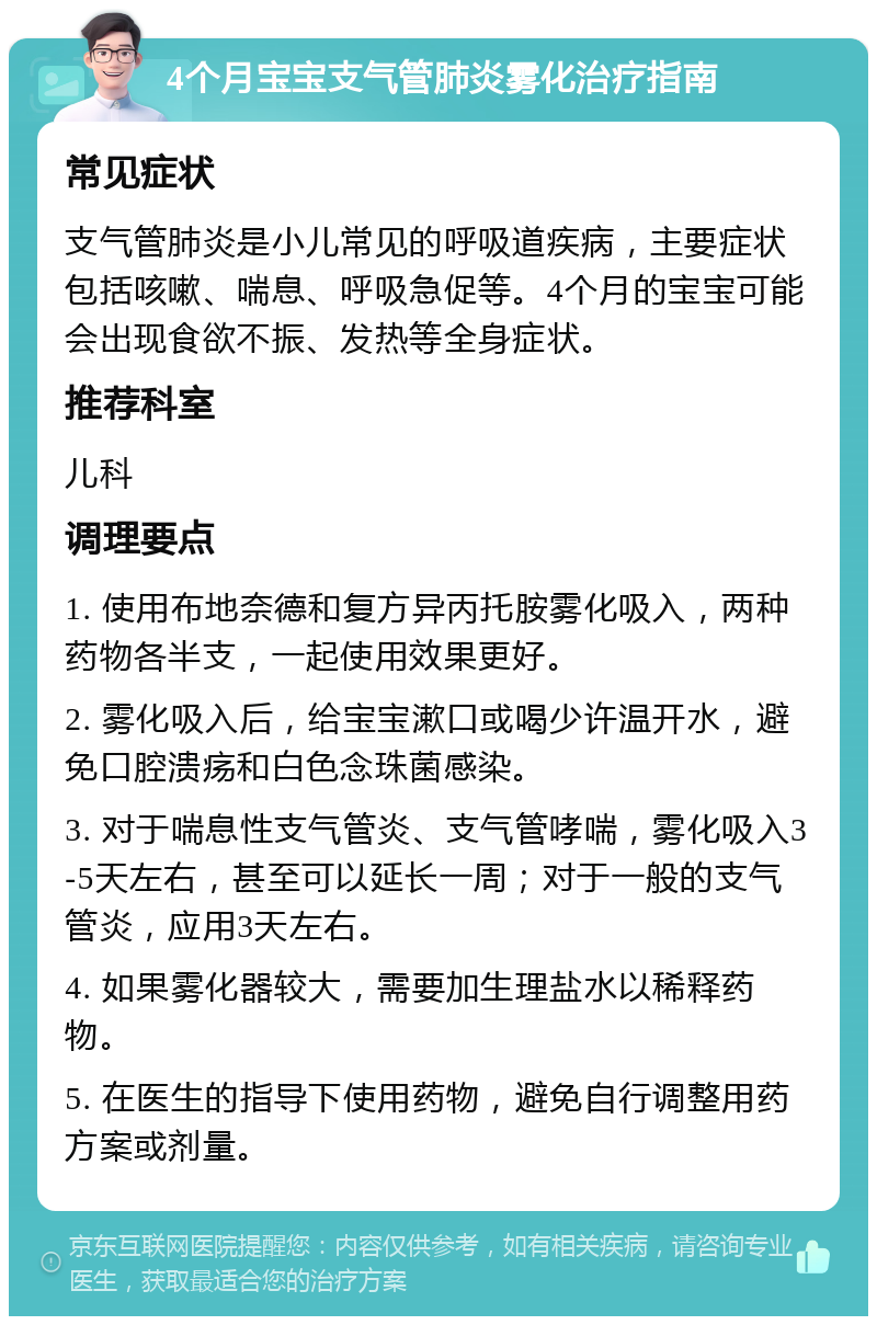 4个月宝宝支气管肺炎雾化治疗指南 常见症状 支气管肺炎是小儿常见的呼吸道疾病，主要症状包括咳嗽、喘息、呼吸急促等。4个月的宝宝可能会出现食欲不振、发热等全身症状。 推荐科室 儿科 调理要点 1. 使用布地奈德和复方异丙托胺雾化吸入，两种药物各半支，一起使用效果更好。 2. 雾化吸入后，给宝宝漱口或喝少许温开水，避免口腔溃疡和白色念珠菌感染。 3. 对于喘息性支气管炎、支气管哮喘，雾化吸入3-5天左右，甚至可以延长一周；对于一般的支气管炎，应用3天左右。 4. 如果雾化器较大，需要加生理盐水以稀释药物。 5. 在医生的指导下使用药物，避免自行调整用药方案或剂量。