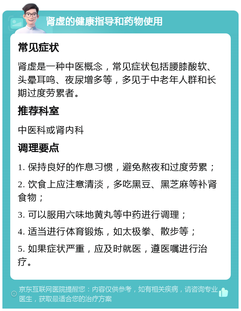 肾虚的健康指导和药物使用 常见症状 肾虚是一种中医概念，常见症状包括腰膝酸软、头晕耳鸣、夜尿增多等，多见于中老年人群和长期过度劳累者。 推荐科室 中医科或肾内科 调理要点 1. 保持良好的作息习惯，避免熬夜和过度劳累； 2. 饮食上应注意清淡，多吃黑豆、黑芝麻等补肾食物； 3. 可以服用六味地黄丸等中药进行调理； 4. 适当进行体育锻炼，如太极拳、散步等； 5. 如果症状严重，应及时就医，遵医嘱进行治疗。