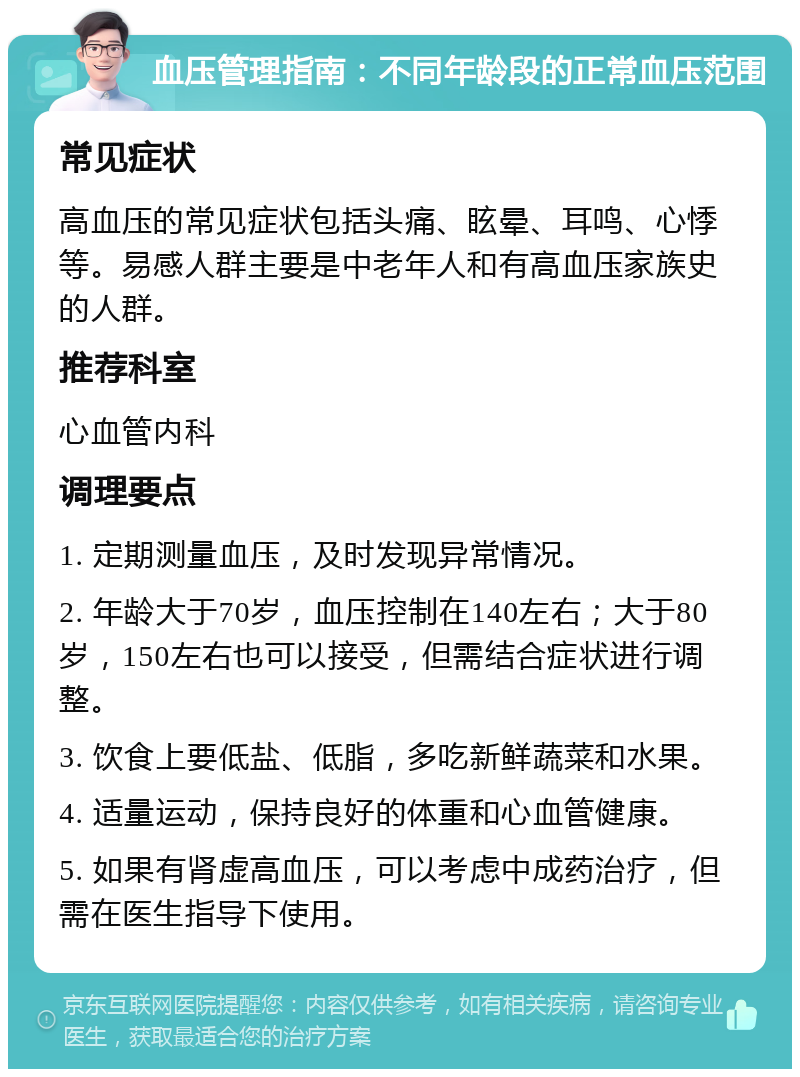 血压管理指南：不同年龄段的正常血压范围 常见症状 高血压的常见症状包括头痛、眩晕、耳鸣、心悸等。易感人群主要是中老年人和有高血压家族史的人群。 推荐科室 心血管内科 调理要点 1. 定期测量血压，及时发现异常情况。 2. 年龄大于70岁，血压控制在140左右；大于80岁，150左右也可以接受，但需结合症状进行调整。 3. 饮食上要低盐、低脂，多吃新鲜蔬菜和水果。 4. 适量运动，保持良好的体重和心血管健康。 5. 如果有肾虚高血压，可以考虑中成药治疗，但需在医生指导下使用。