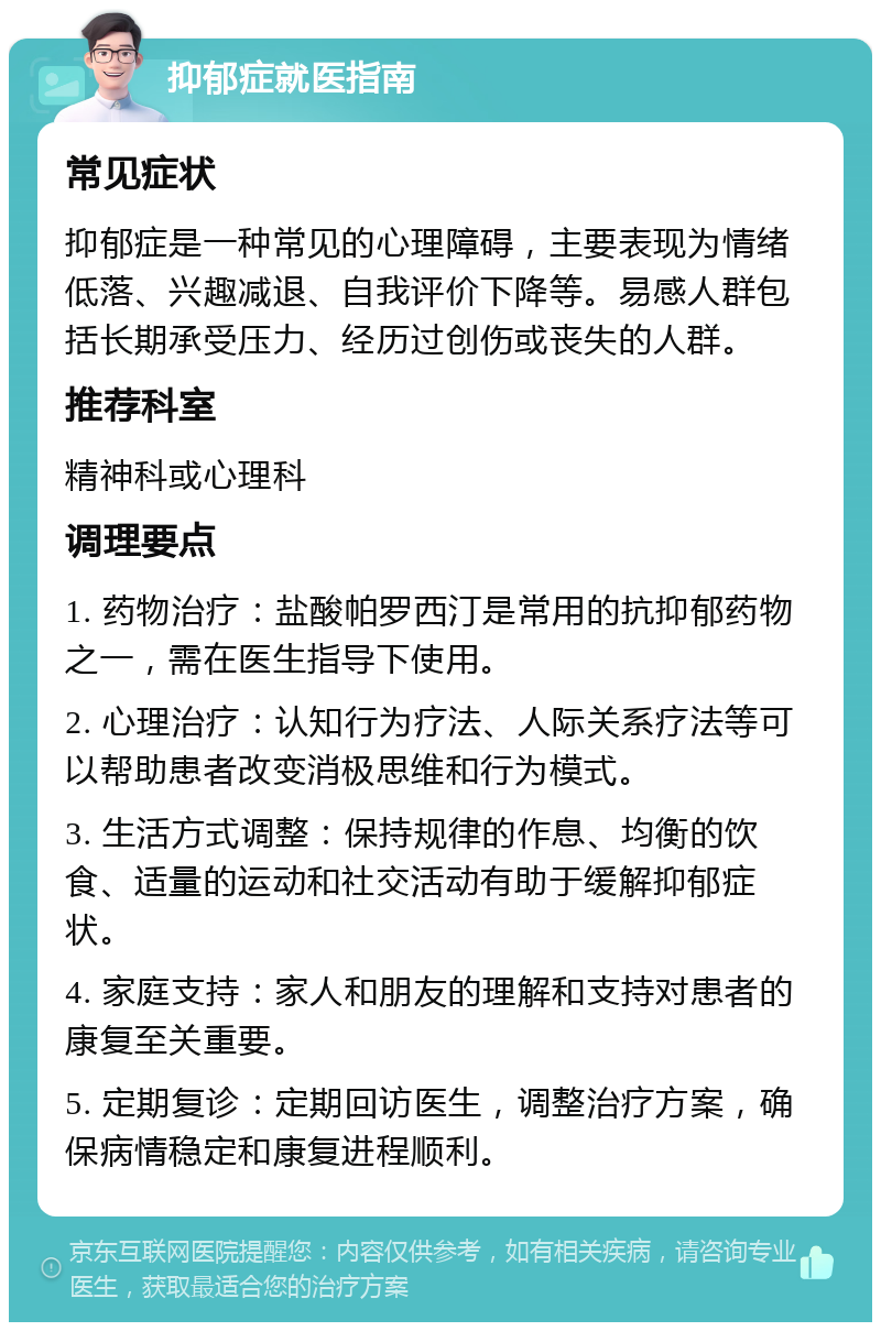 抑郁症就医指南 常见症状 抑郁症是一种常见的心理障碍，主要表现为情绪低落、兴趣减退、自我评价下降等。易感人群包括长期承受压力、经历过创伤或丧失的人群。 推荐科室 精神科或心理科 调理要点 1. 药物治疗：盐酸帕罗西汀是常用的抗抑郁药物之一，需在医生指导下使用。 2. 心理治疗：认知行为疗法、人际关系疗法等可以帮助患者改变消极思维和行为模式。 3. 生活方式调整：保持规律的作息、均衡的饮食、适量的运动和社交活动有助于缓解抑郁症状。 4. 家庭支持：家人和朋友的理解和支持对患者的康复至关重要。 5. 定期复诊：定期回访医生，调整治疗方案，确保病情稳定和康复进程顺利。