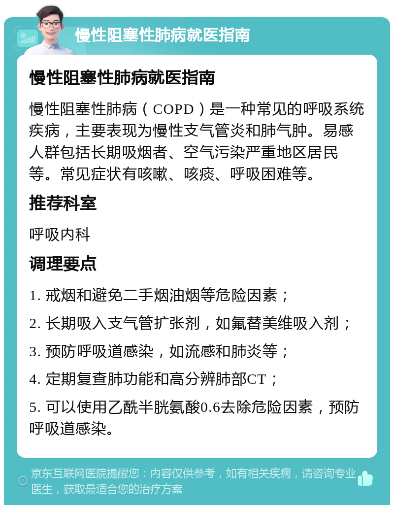 慢性阻塞性肺病就医指南 慢性阻塞性肺病就医指南 慢性阻塞性肺病（COPD）是一种常见的呼吸系统疾病，主要表现为慢性支气管炎和肺气肿。易感人群包括长期吸烟者、空气污染严重地区居民等。常见症状有咳嗽、咳痰、呼吸困难等。 推荐科室 呼吸内科 调理要点 1. 戒烟和避免二手烟油烟等危险因素； 2. 长期吸入支气管扩张剂，如氟替美维吸入剂； 3. 预防呼吸道感染，如流感和肺炎等； 4. 定期复查肺功能和高分辨肺部CT； 5. 可以使用乙酰半胱氨酸0.6去除危险因素，预防呼吸道感染。