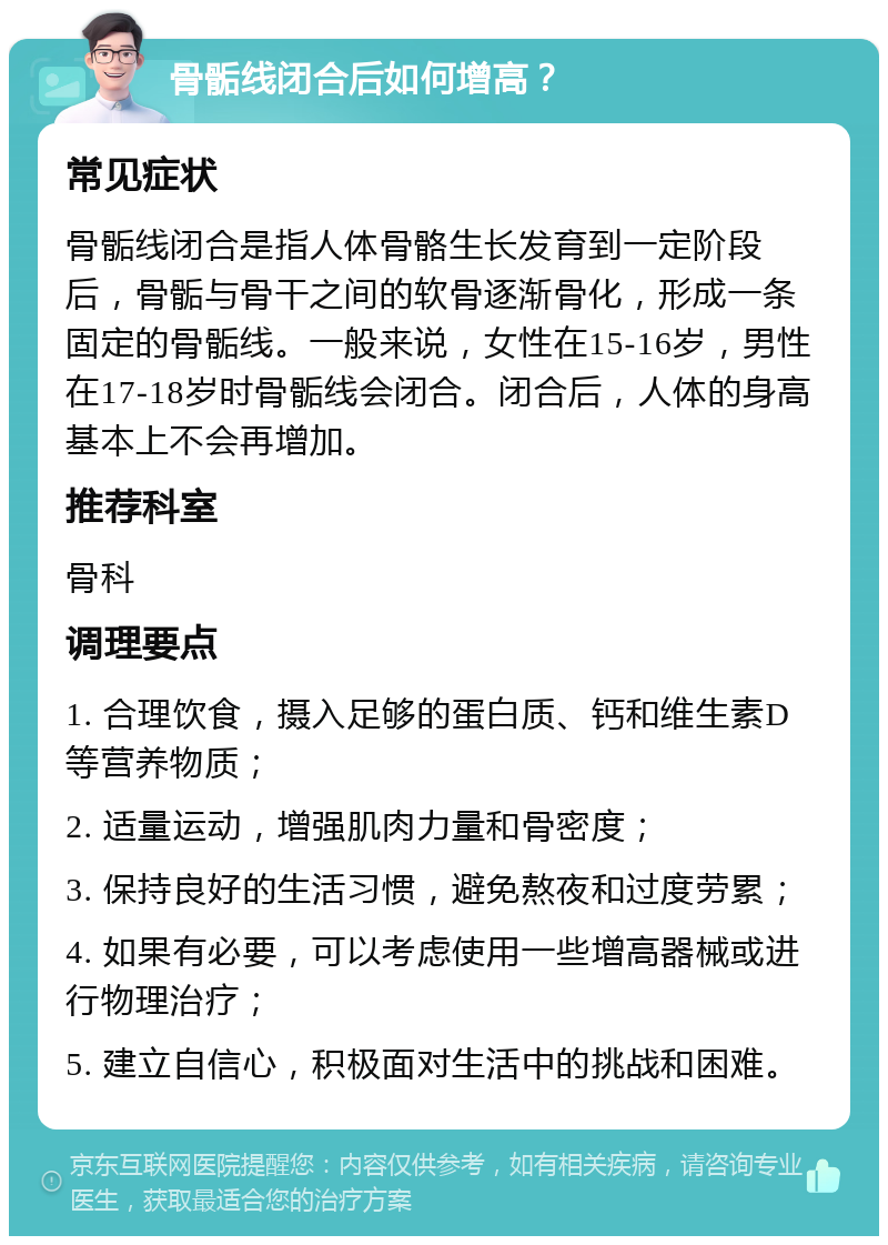 骨骺线闭合后如何增高？ 常见症状 骨骺线闭合是指人体骨骼生长发育到一定阶段后，骨骺与骨干之间的软骨逐渐骨化，形成一条固定的骨骺线。一般来说，女性在15-16岁，男性在17-18岁时骨骺线会闭合。闭合后，人体的身高基本上不会再增加。 推荐科室 骨科 调理要点 1. 合理饮食，摄入足够的蛋白质、钙和维生素D等营养物质； 2. 适量运动，增强肌肉力量和骨密度； 3. 保持良好的生活习惯，避免熬夜和过度劳累； 4. 如果有必要，可以考虑使用一些增高器械或进行物理治疗； 5. 建立自信心，积极面对生活中的挑战和困难。