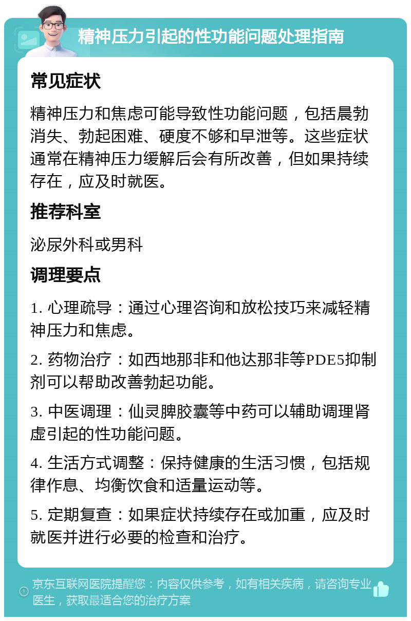 精神压力引起的性功能问题处理指南 常见症状 精神压力和焦虑可能导致性功能问题，包括晨勃消失、勃起困难、硬度不够和早泄等。这些症状通常在精神压力缓解后会有所改善，但如果持续存在，应及时就医。 推荐科室 泌尿外科或男科 调理要点 1. 心理疏导：通过心理咨询和放松技巧来减轻精神压力和焦虑。 2. 药物治疗：如西地那非和他达那非等PDE5抑制剂可以帮助改善勃起功能。 3. 中医调理：仙灵脾胶囊等中药可以辅助调理肾虚引起的性功能问题。 4. 生活方式调整：保持健康的生活习惯，包括规律作息、均衡饮食和适量运动等。 5. 定期复查：如果症状持续存在或加重，应及时就医并进行必要的检查和治疗。