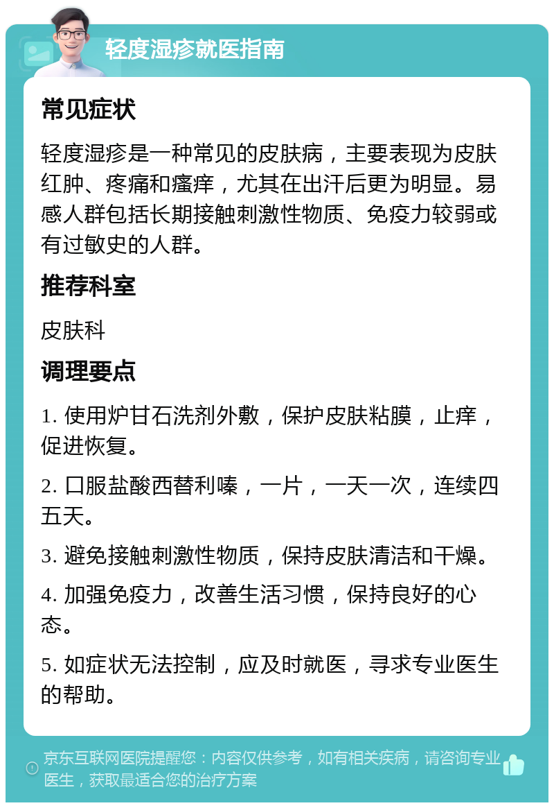 轻度湿疹就医指南 常见症状 轻度湿疹是一种常见的皮肤病，主要表现为皮肤红肿、疼痛和瘙痒，尤其在出汗后更为明显。易感人群包括长期接触刺激性物质、免疫力较弱或有过敏史的人群。 推荐科室 皮肤科 调理要点 1. 使用炉甘石洗剂外敷，保护皮肤粘膜，止痒，促进恢复。 2. 口服盐酸西替利嗪，一片，一天一次，连续四五天。 3. 避免接触刺激性物质，保持皮肤清洁和干燥。 4. 加强免疫力，改善生活习惯，保持良好的心态。 5. 如症状无法控制，应及时就医，寻求专业医生的帮助。