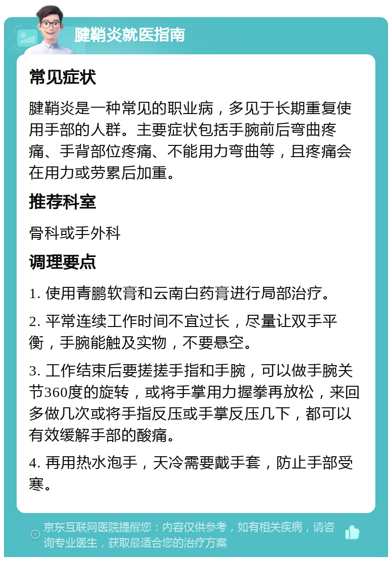 腱鞘炎就医指南 常见症状 腱鞘炎是一种常见的职业病，多见于长期重复使用手部的人群。主要症状包括手腕前后弯曲疼痛、手背部位疼痛、不能用力弯曲等，且疼痛会在用力或劳累后加重。 推荐科室 骨科或手外科 调理要点 1. 使用青鹏软膏和云南白药膏进行局部治疗。 2. 平常连续工作时间不宜过长，尽量让双手平衡，手腕能触及实物，不要悬空。 3. 工作结束后要搓搓手指和手腕，可以做手腕关节360度的旋转，或将手掌用力握拳再放松，来回多做几次或将手指反压或手掌反压几下，都可以有效缓解手部的酸痛。 4. 再用热水泡手，天冷需要戴手套，防止手部受寒。