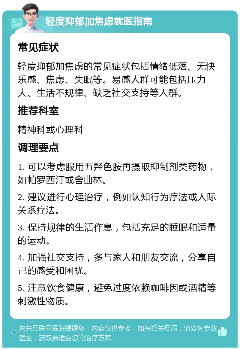 轻度抑郁加焦虑就医指南 常见症状 轻度抑郁加焦虑的常见症状包括情绪低落、无快乐感、焦虑、失眠等。易感人群可能包括压力大、生活不规律、缺乏社交支持等人群。 推荐科室 精神科或心理科 调理要点 1. 可以考虑服用五羟色胺再摄取抑制剂类药物，如帕罗西汀或舍曲林。 2. 建议进行心理治疗，例如认知行为疗法或人际关系疗法。 3. 保持规律的生活作息，包括充足的睡眠和适量的运动。 4. 加强社交支持，多与家人和朋友交流，分享自己的感受和困扰。 5. 注意饮食健康，避免过度依赖咖啡因或酒精等刺激性物质。