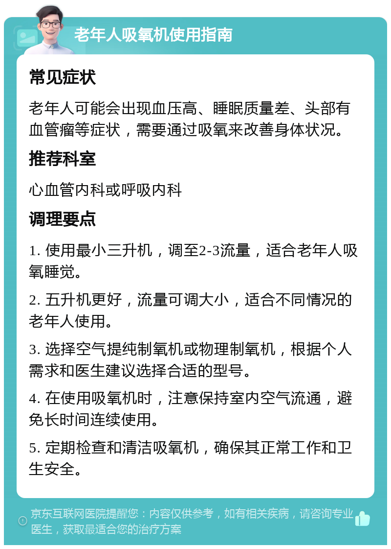 老年人吸氧机使用指南 常见症状 老年人可能会出现血压高、睡眠质量差、头部有血管瘤等症状，需要通过吸氧来改善身体状况。 推荐科室 心血管内科或呼吸内科 调理要点 1. 使用最小三升机，调至2-3流量，适合老年人吸氧睡觉。 2. 五升机更好，流量可调大小，适合不同情况的老年人使用。 3. 选择空气提纯制氧机或物理制氧机，根据个人需求和医生建议选择合适的型号。 4. 在使用吸氧机时，注意保持室内空气流通，避免长时间连续使用。 5. 定期检查和清洁吸氧机，确保其正常工作和卫生安全。