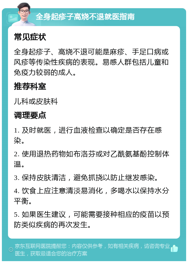 全身起疹子高烧不退就医指南 常见症状 全身起疹子、高烧不退可能是麻疹、手足口病或风疹等传染性疾病的表现。易感人群包括儿童和免疫力较弱的成人。 推荐科室 儿科或皮肤科 调理要点 1. 及时就医，进行血液检查以确定是否存在感染。 2. 使用退热药物如布洛芬或对乙酰氨基酚控制体温。 3. 保持皮肤清洁，避免抓挠以防止继发感染。 4. 饮食上应注意清淡易消化，多喝水以保持水分平衡。 5. 如果医生建议，可能需要接种相应的疫苗以预防类似疾病的再次发生。