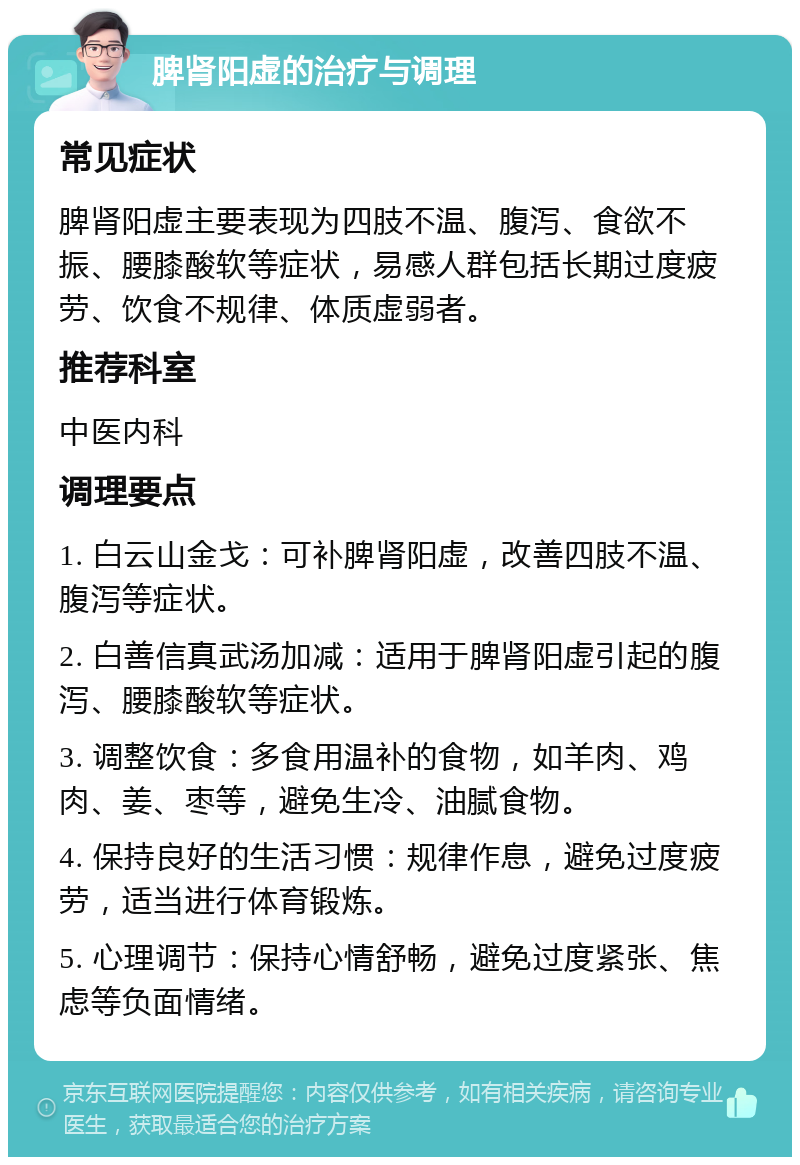 脾肾阳虚的治疗与调理 常见症状 脾肾阳虚主要表现为四肢不温、腹泻、食欲不振、腰膝酸软等症状，易感人群包括长期过度疲劳、饮食不规律、体质虚弱者。 推荐科室 中医内科 调理要点 1. 白云山金戈：可补脾肾阳虚，改善四肢不温、腹泻等症状。 2. 白善信真武汤加减：适用于脾肾阳虚引起的腹泻、腰膝酸软等症状。 3. 调整饮食：多食用温补的食物，如羊肉、鸡肉、姜、枣等，避免生冷、油腻食物。 4. 保持良好的生活习惯：规律作息，避免过度疲劳，适当进行体育锻炼。 5. 心理调节：保持心情舒畅，避免过度紧张、焦虑等负面情绪。