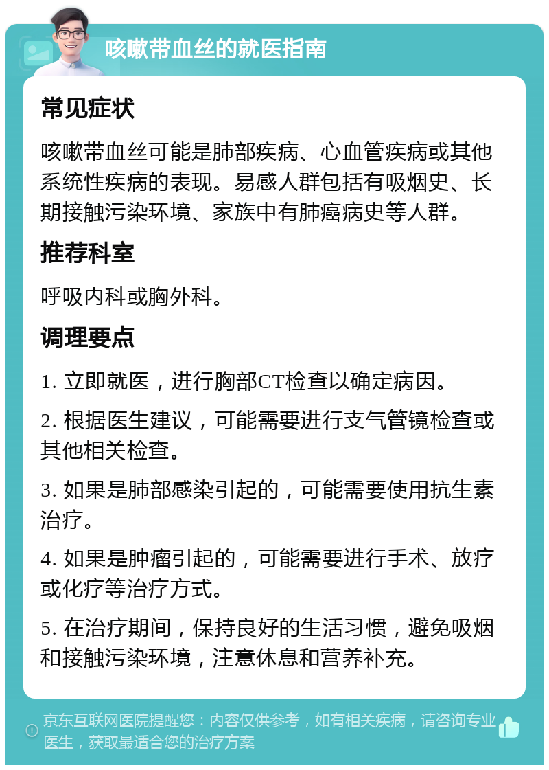 咳嗽带血丝的就医指南 常见症状 咳嗽带血丝可能是肺部疾病、心血管疾病或其他系统性疾病的表现。易感人群包括有吸烟史、长期接触污染环境、家族中有肺癌病史等人群。 推荐科室 呼吸内科或胸外科。 调理要点 1. 立即就医，进行胸部CT检查以确定病因。 2. 根据医生建议，可能需要进行支气管镜检查或其他相关检查。 3. 如果是肺部感染引起的，可能需要使用抗生素治疗。 4. 如果是肿瘤引起的，可能需要进行手术、放疗或化疗等治疗方式。 5. 在治疗期间，保持良好的生活习惯，避免吸烟和接触污染环境，注意休息和营养补充。