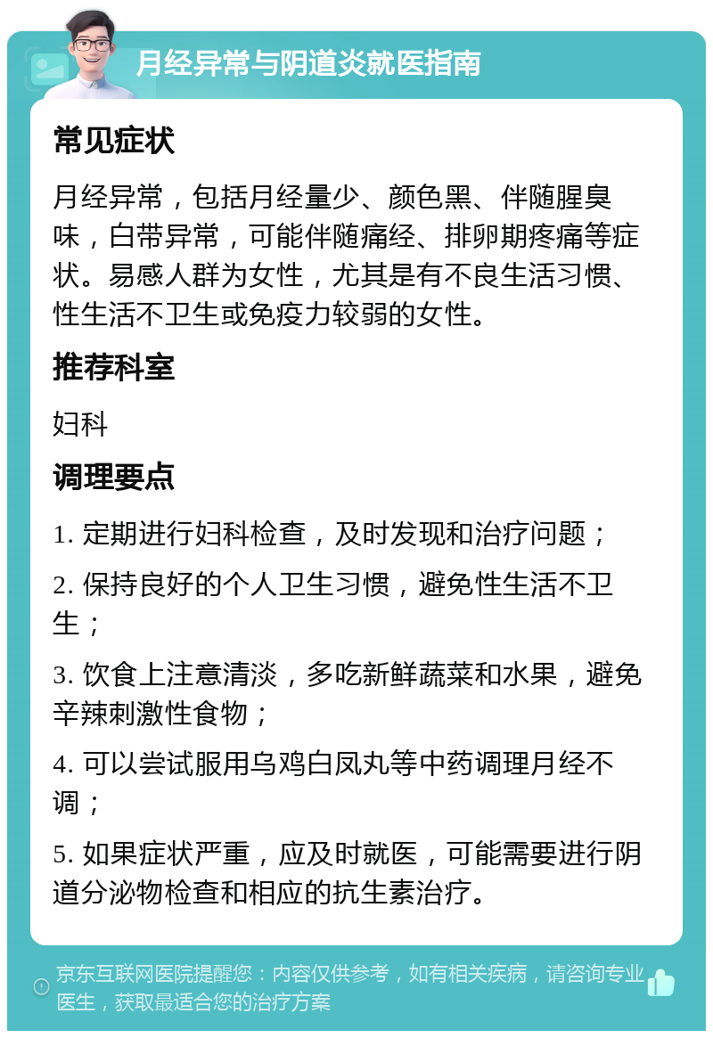 月经异常与阴道炎就医指南 常见症状 月经异常，包括月经量少、颜色黑、伴随腥臭味，白带异常，可能伴随痛经、排卵期疼痛等症状。易感人群为女性，尤其是有不良生活习惯、性生活不卫生或免疫力较弱的女性。 推荐科室 妇科 调理要点 1. 定期进行妇科检查，及时发现和治疗问题； 2. 保持良好的个人卫生习惯，避免性生活不卫生； 3. 饮食上注意清淡，多吃新鲜蔬菜和水果，避免辛辣刺激性食物； 4. 可以尝试服用乌鸡白凤丸等中药调理月经不调； 5. 如果症状严重，应及时就医，可能需要进行阴道分泌物检查和相应的抗生素治疗。