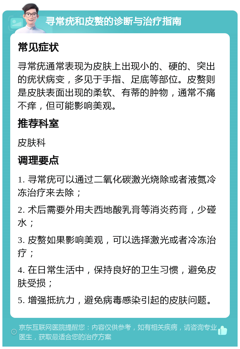 寻常疣和皮赘的诊断与治疗指南 常见症状 寻常疣通常表现为皮肤上出现小的、硬的、突出的疣状病变，多见于手指、足底等部位。皮赘则是皮肤表面出现的柔软、有蒂的肿物，通常不痛不痒，但可能影响美观。 推荐科室 皮肤科 调理要点 1. 寻常疣可以通过二氧化碳激光烧除或者液氮冷冻治疗来去除； 2. 术后需要外用夫西地酸乳膏等消炎药膏，少碰水； 3. 皮赘如果影响美观，可以选择激光或者冷冻治疗； 4. 在日常生活中，保持良好的卫生习惯，避免皮肤受损； 5. 增强抵抗力，避免病毒感染引起的皮肤问题。