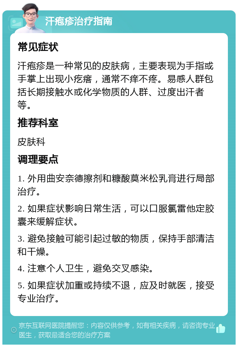 汗疱疹治疗指南 常见症状 汗疱疹是一种常见的皮肤病，主要表现为手指或手掌上出现小疙瘩，通常不痒不疼。易感人群包括长期接触水或化学物质的人群、过度出汗者等。 推荐科室 皮肤科 调理要点 1. 外用曲安奈德擦剂和糠酸莫米松乳膏进行局部治疗。 2. 如果症状影响日常生活，可以口服氯雷他定胶囊来缓解症状。 3. 避免接触可能引起过敏的物质，保持手部清洁和干燥。 4. 注意个人卫生，避免交叉感染。 5. 如果症状加重或持续不退，应及时就医，接受专业治疗。