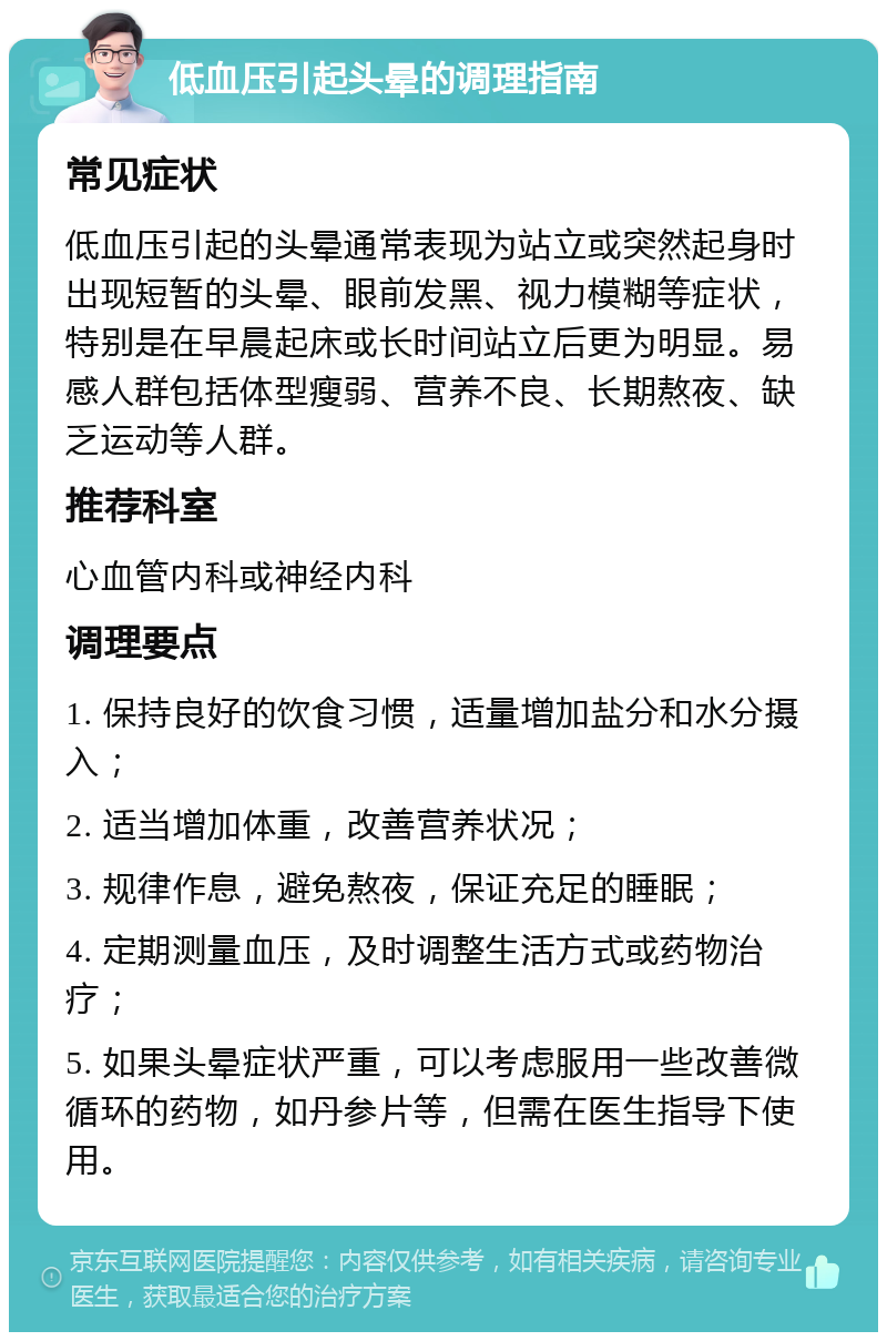 低血压引起头晕的调理指南 常见症状 低血压引起的头晕通常表现为站立或突然起身时出现短暂的头晕、眼前发黑、视力模糊等症状，特别是在早晨起床或长时间站立后更为明显。易感人群包括体型瘦弱、营养不良、长期熬夜、缺乏运动等人群。 推荐科室 心血管内科或神经内科 调理要点 1. 保持良好的饮食习惯，适量增加盐分和水分摄入； 2. 适当增加体重，改善营养状况； 3. 规律作息，避免熬夜，保证充足的睡眠； 4. 定期测量血压，及时调整生活方式或药物治疗； 5. 如果头晕症状严重，可以考虑服用一些改善微循环的药物，如丹参片等，但需在医生指导下使用。